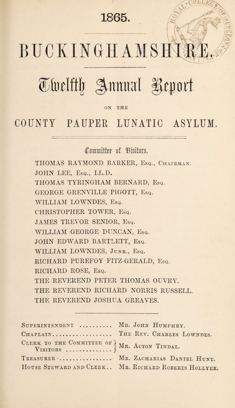 1865. %mm\ ON THE COUNTY PAUPER LUNATIC ASYLUM. Cmtnnitttt nf Visitors. THOMAS RAYMOND BARKER, Esq., Chairman. JOHN LEE, Esq., LL.D. THOMAS TYRINGHAM BERNARD, Esq. GEORGE GRENVILLE PIGOTT, Esq. WILLIAM LOWNDES, Esq. CHRISTOPHER TOWER, Esq. JAMES TREVOR SENIOR, Esq. WILLIAM GEORGE DUNCAN, Esq. JOHN EDWARD BARTLETT, Esq. WILLIAM LOWNDES, Junr., Esq. RICHARD PUREFOY FITZ-GERALD, Esq. RICHARD ROSE, Esq. THE REVEREND PETER THOMAS OUVRY. THE REVEREND RICHARD NORRIS RUSSELL. THE REVEREND JOSHUA GREAVES. Superintendent . Chaplain. Clerk to the Committee of Visitors . Treasurer -. House Steward and Clerk. . Mr. John Humphry. The Rey. Charles Lowndes. Mr. Acton Tindal. Mr. Zacharias Daniel Hunt. Mr. Richard Roberts Hollyer.