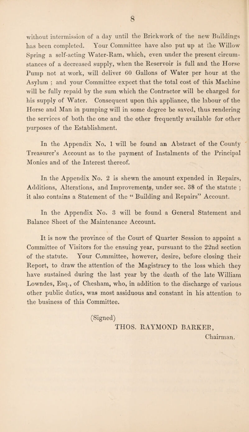 without intermission of a day until the Brickwork of the new Buildings has been completed. Your Committee have also put up at the Willow Spring a self-acting Water-Ram, which, even under the present circum¬ stances of a decreased supply, when the Reservoir is full and the Horse Pump not at work, will deliver 60 Gallons of Water per hour at the Asylum ; and your Committee expect that the total cost of this Machine will be fully repaid by the sum which the Contractor will be charged for his supply of Water. Consequent upon this appliance, the labour of the Horse and Man in pumping will in some degree be saved, thus rendering the services of both the one and the other frequently available for other purposes of the Establishment. In the Appendix No. 1 will be found an Abstract of the County Treasurer’s Account as to the payment of Instalments of the Principal Monies and of the Interest thereof. In the Appendix No. 2 is shewn the amount expended in Repairs, Additions, Alterations, and Improvements, under sec. 38 of the statute : it also contains a Statement of the “ Building and Repairs” Account. In the Appendix No. 3 will be found a General Statement and Balance Sheet of the Maintenance Account. It is now the province of the Court of Quarter Session to appoint a Committee of Visitors for the ensuing year, pursuant to the 22nd section of the statute. Your Committee, however, desire, before closing their Report, to draw the attention of the Magistracy to the loss which they have sustained during the last year by the death of the late William Lowndes, Esq., of Chesham, who, in addition to the discharge of various other public duties, was most assiduous and constant in his attention to the business of this Committee. (Signed) THOS. RAYMOND BARKER, Chairman.