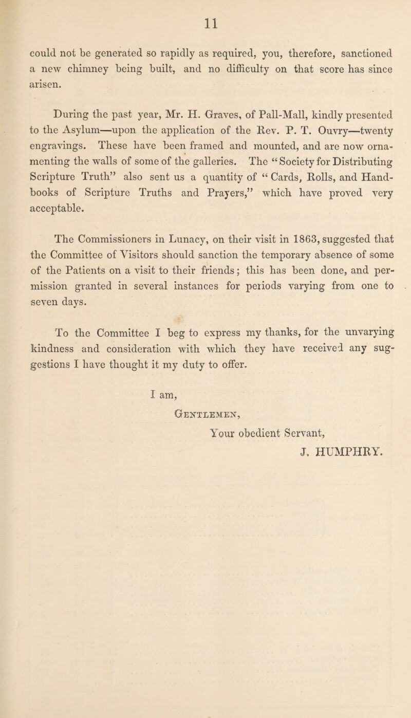 could not be generated so rapidly as required, you, therefore, sanctioned a new chimney being built, and no difficulty on that score has since arisen. During the past year, Mr. H. Graves, of Pall-Mall, kindly presented to the Asylum—upon the application of the Rev. P. T. Ouvry—twenty engravings. These have been framed and mounted, and are now orna¬ menting the walls of some of the galleries. The “Society for Distributing Scripture Truth” also sent us a quantity of “ Cards, Rolls, and Hand¬ books of Scripture Truths and Prayers,” which have proved very acceptable. The Commissioners in Lunacy, on their visit in 1863, suggested that the Committee of Visitors should sanction the temporary absence of some of the Patients on a visit to their friends; this has been done, and per¬ mission granted in several instances for periods varying from one to seven days. To the Committee I beg to express my thanks, for the unvarying kindness and consideration with which they have received any sug¬ gestions I have thought it my duty to offer. I am, Gentlemen, Your obedient Servant, J. HUMPHRY.