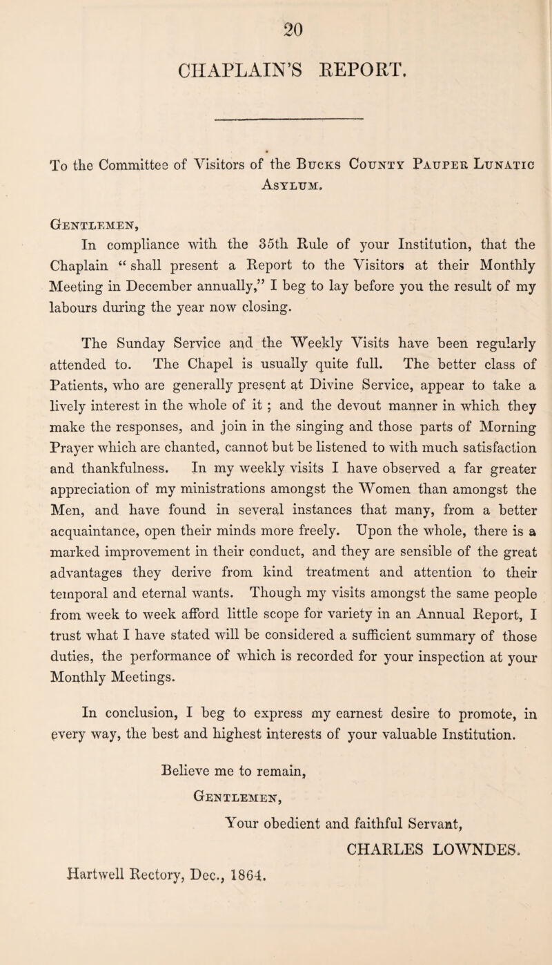 CHAPLAIN’S REPORT, To the Committee of Visitors of the Bucks County Pauper Lunatic Asylum. Gentlemen, In compliance with the 35th Rule of your Institution, that the Chaplain “ shall present a Report to the Visitors at their Monthly Meeting in December annually,’’ I beg to lay before you the result of my labours during the year now closing. The Sunday Service and the Weekly Visits have been regularly attended to. The Chapel is usually quite full. The better class of Patients, who are generally present at Divine Service, appear to take a lively interest in the whole of it ; and the devout manner in which they make the responses, and join in the singing and those parts of Morning Prayer which are chanted, cannot but be listened to with much satisfaction and thankfulness. In my weekly visits I have observed a far greater appreciation of my ministrations amongst the Women than amongst the Men, and have found in several instances that many, from a better acquaintance, open their minds more freely. Upon the whole, there is a marked improvement in their conduct, and they are sensible of the great advantages they derive from kind treatment and attention to their temporal and eternal wants. Though my visits amongst the same people from week to week afford little scope for variety in an Annual Report, I trust what I have stated will be considered a sufficient summary of those duties, the performance of which is recorded for your inspection at your Monthly Meetings. In conclusion, I beg to express my earnest desire to promote, in every way, the best and highest interests of your valuable Institution. Believe me to remain, Gentlemen, Your obedient and faithful Servant, CHARLES LOWNDES. Hartwell Rectory, Dec., 1864.