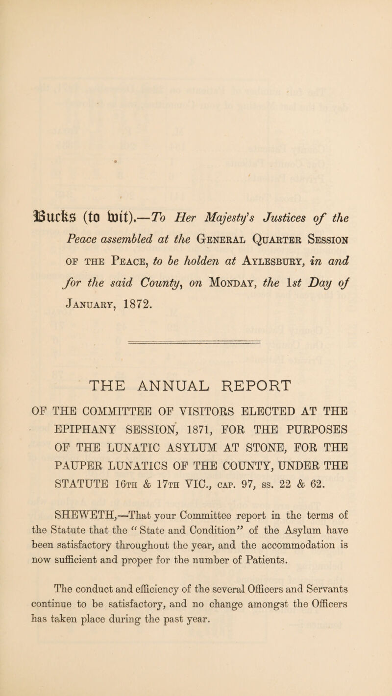 iSucfe^ (to —To Her Majesty's Justices of the Peace assembled at the General Quarter Session OF THE Peace, to he holden at Aylesbury, in and for the said County^ on Monday, the Hay oj January, 1872. THE ANNUAL REPORT OF THE COMMITTEE OF VISITORS ELECTED AT THE EPIPHANY SESSION, 1871, FOR THE PURPOSES OF THE LUNATIC ASYLUM AT STONE, FOR THE PAUPER LUNATICS OF THE COUNTY, UNDER THE STATUTE 16th & 17th VIC., cap. 97, ss. 22 & 62. SHEWETH,—That your Committee report in the terms of the Statute that the ‘‘ State and Condition of the Asylum have been satisfactory throughout the year, and the accommodation is now sufficient and proper for the number of Patients. The conduct and efficiency of the several Officers and Servants continue to be satisfactory, and no change amongst the Officers has taken place during the past year.