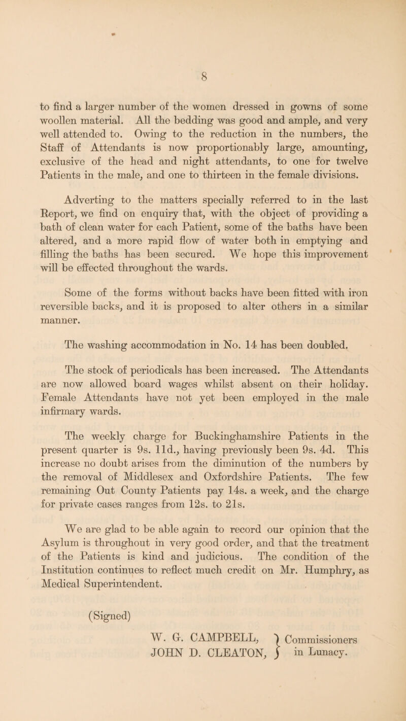 to find a larger number of the women dressed in gowns of some woollen material. All the bedding was good and ample, and very well attended to. Owing to the reduction in the numbers, the Staff of Attendants is now proportionably large, amounting, exclusive of the head and night attendants, to one for twelve Patients in the male, and one to thirteen in the female divisions. Adverting to the matters specially referred to in the last Report, we find on enquiry that, with the object of providing a bath of clean water for each Patient, some of the baths have been altered, and a more rapid flow of water both in emptying and filling the baths has been secured. We hope this improvement will be effected throughout the wards. Some of the forms without backs have been fitted with iron reversible backs, and it is proposed to alter others in a similar manner. The washing accommodation in No. 14 has been doubled. The stock of periodicals has been increased. The Attendants are now allowed board wages whilst absent on their holiday. Female Attendants have not yet been employed in the male infirmary wards. The weekly charge for Buckinghamshire Patients in the present quarter is 9s. lid., having previously been 9s. 4d. This increase no doubt arises from the diminution of the numbers by the removal of Middlesex and Oxfordshire Patients. The few remaining Out County Patients pay 14s. a week, and the charge for private cases ranges from 12s. to 21s. We are glad to be able again to record our opinion that the Asylum is throughout in very good order, and that the treatment of the Patients is kind and judicious. The condition of the Institution continues to reflect much credit on Mr. Humphry, as Medical Superintendent. (Signed) W. Gr. CAMPBELL, Commissioners JOHN D. CLEATON, ) in Lunacy.