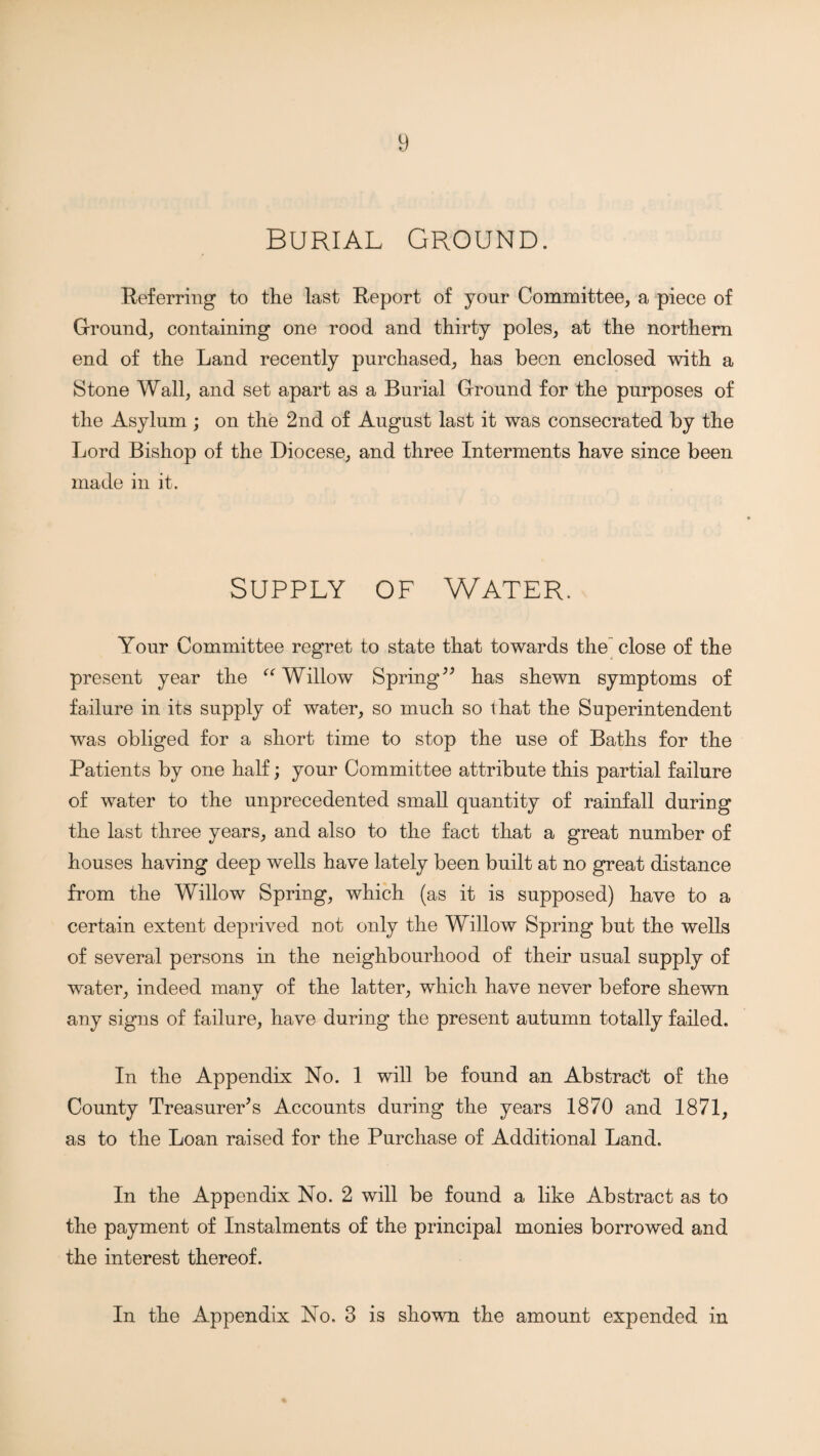 Burial Ground. Referring to the last Report of your Committee, a piece of Ground, containing one rood and thirty poles, at the northern end of the Land recently purchased, has been enclosed with a Stone Wall, and set apart as a Burial Ground for the purposes of the Asylum ; on the 2nd of August last it was consecrated by the Lord Bishop of the Diocese, and three Interments have since been made in it. SUPPLY OF WATER. Your Committee regret to state that towards the close of the present year the Willow Spring has shewn symptoms of failure in its supply of water, so much so that the Superintendent was obliged for a short time to stop the use of Baths for the Patients by one half; your Committee attribute this partial failure of water to the unprecedented small quantity of rainfall during the last three years, and also to the fact that a great number of houses having deep wells have lately been built at no great distance from the Willow Spring, which (as it is supposed) have to a certain extent deprived not only the Willow Spring but the wells of several persons in the neighbourhood of their usual supply of water, indeed many of the latter, which have never before shewn any signs of failure, have during the present autumn totally failed. In the Appendix No. 1 will be found an Abstrac't of the County Treasurer's Accounts during the years 1870 and 1871, as to the Loan raised for the Purchase of Additional Land. In the Appendix No. 2 will be found a like Abstract as to the payment of Instalments of the principal monies borrowed and the interest thereof. In the Appendix No. 3 is shown the amount expended in