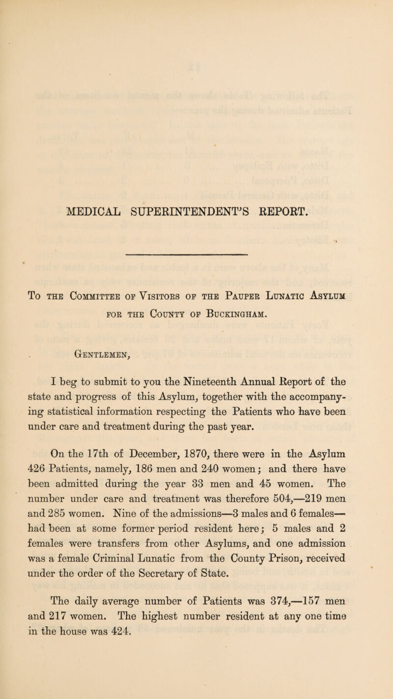 MEDICAL SUPERINTENDENT'S REPORT. To THE Committee op Visitoes op the Pahper Lunatic Asylum FOR THE County op Buckingham. Gentlemen, I beg to submit to you tbe Nineteenth Annual Report of the state and progress of this Asylum, together with the accompany¬ ing statistical information respecting the Patients who have been under care and treatment during the past year. On the 17th of December, 1870, there were in the Asylum 426 Patients, namely, 186 men and 240 women; and there have been admitted during the year 33 men and 45 women. The number under care and treatment was therefore 504,—219 men and 285 women. Nine of the admissions—3 males and 6 females— had been at some former period resident here; 5 males and 2 females were transfers from other Asylums, and one admission was a female Criminal Lunatic from the County Prison, received under the order of the Secretary of State. The daily average number of Patients was 374,—157 men and 217 women. The highest number resident at any one time in the house was 424.