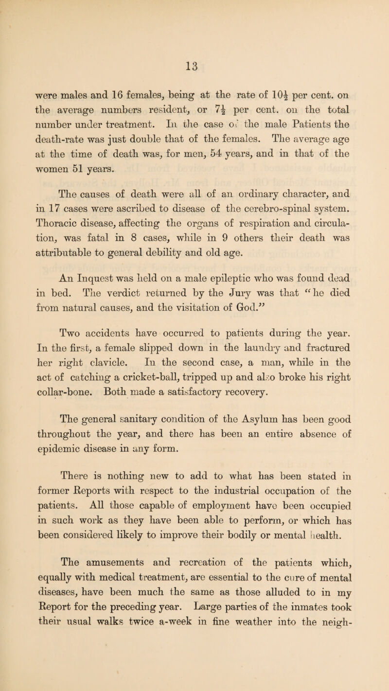 were males and 16 females, being at the rate of 10^ per cent, on the average numbers resident, or per cent, on the total number under treatment. In the case oJ the male Patients the death-rate was just double that of the females. The average age at the time of death was, for men, 54 years, and in that of the women 51 years. The causes of death were all of an ordinary character, and in 17 cases were ascribed to disease of the cerebro-spinal system. Thoracic disease, affecting the organs of respiration and circula¬ tion, was fatal in 8 cases, while in 9 others their death was attributable to general debility and old age. An Inquest was held on a male epileptic who was found dead in bed. The verdict returned by the Jury was that  he died from natural causes, and the visitation of God.^^ Two accidents have occurred to patients during the year. In the first, a female slipped down in the laundry and fractured her right clavicle. In the second case, a man, while in the act of catching a cricket-ball, tripped up and also broke his right collar-bone. Both made a satisfactory recovery. The general sanitary condition of the Asylum has been good throughout the year, and there has been an entire absence of epidemic disease in any form. There is nothing new to add to what has been stated in former Beports with respect to the industrial occupation of the patients. All those capable of employment have been occupied in such work as they have been able to perform, or which has been considered likely to improve their bodily or mental health. The amusements and recreation of the patients which, equally with medical treatment, are essential to the cure of mental diseases, have been much the same as those alluded to in my Report for the preceding year. Large parties of the inmates took their usual walks twice a-week in fine weather into the neigh-