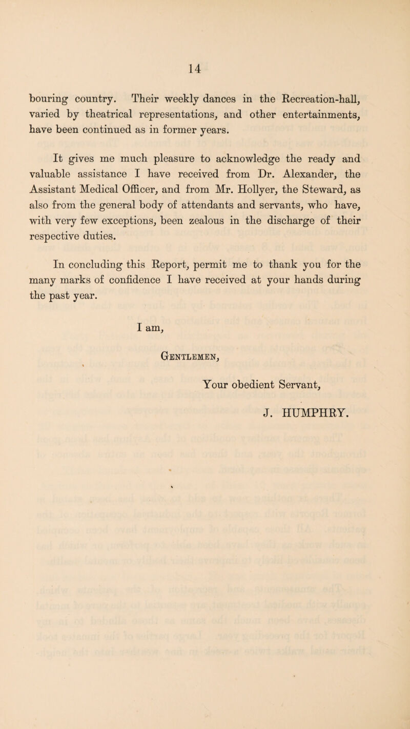 bouring country. Their weekly dances in the Recreation-hall, varied by theatrical representations, and other entertainments, have been continued as in former years. It gives me much pleasure to acknowledge the ready and valuable assistance I have received from Dr. Alexander, the Assistant Medical Officer, and from Mr. Hollyer, the Steward, as also from the general body of attendants and servants, who have, with very few exceptions, been zealous in the discharge of their respective duties. In concluding this Report, permit me to thank you for the many marks of confidence I have received at your hands during the past year. I am. Gentlemen, % Your obedient Servant, J. HUMPHRY.