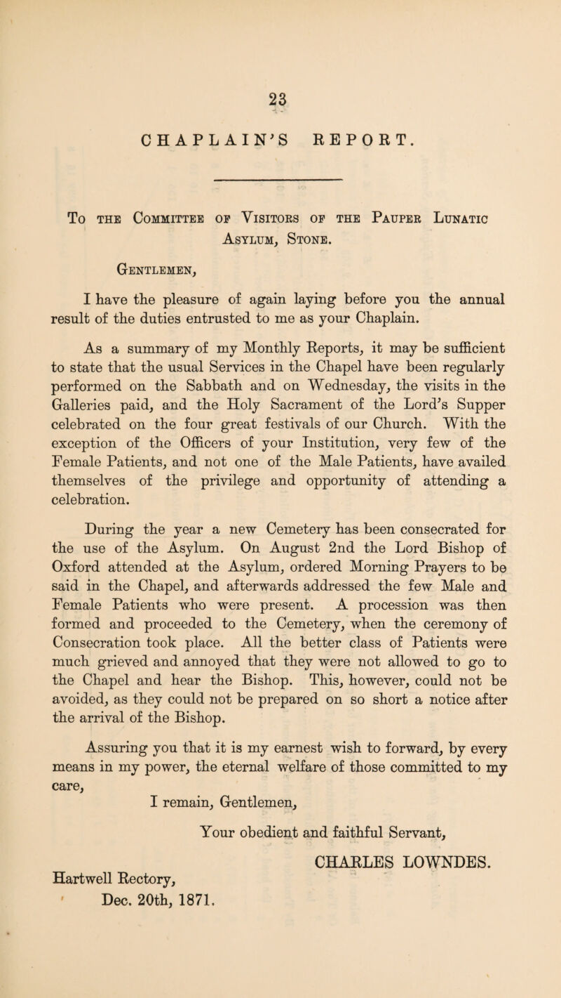 CHAPLAIN^S REPORT. To THE Committee op Visitoes op the Pauper Lunatic Asylum, Stone. Gentlemen, I have the pleasure of again laying before you the annual result of the duties entrusted to me as your Chaplain. As a summary of my Monthly Reports, it may be sufficient to state that the usual Services in the Chapel have been regularly performed on the Sabbath and on Wednesday, the visits in the Galleries paid, and the Holy Sacrament of the Lord^s Supper celebrated on the four great festivals of our Church. With the exception of the Officers of your Institution, very few of the Female Patients, and not one of the Male Patients, have availed themselves of the privilege and opportunity of attending a celebration. During the year a new Cemetery has been consecrated for the use of the Asylum. On August 2nd the Lord Bishop of Oxford attended at the Asylum, ordered Morning Prayers to be said in the Chapel, and afterwards addressed the few Male and Female Patients who were present. A procession was then formed and proceeded to the Cemetery, when the ceremony of Consecration took place. All the better class of Patients were much grieved and annoyed that they were not allowed to go to the Chapel and hear the Bishop. This, however, could not be avoided, as they could not be prepared on so short a notice after the arrival of the Bishop. Assuring you that it is my earnest wish to forward, by every means in my power, the eternal welfare of those committed to my care, I remain. Gentlemen, Your obedient and faithful Servant, Hartwell Rectory, Dec. 20th, 1871. CHARLES LOWNDES.