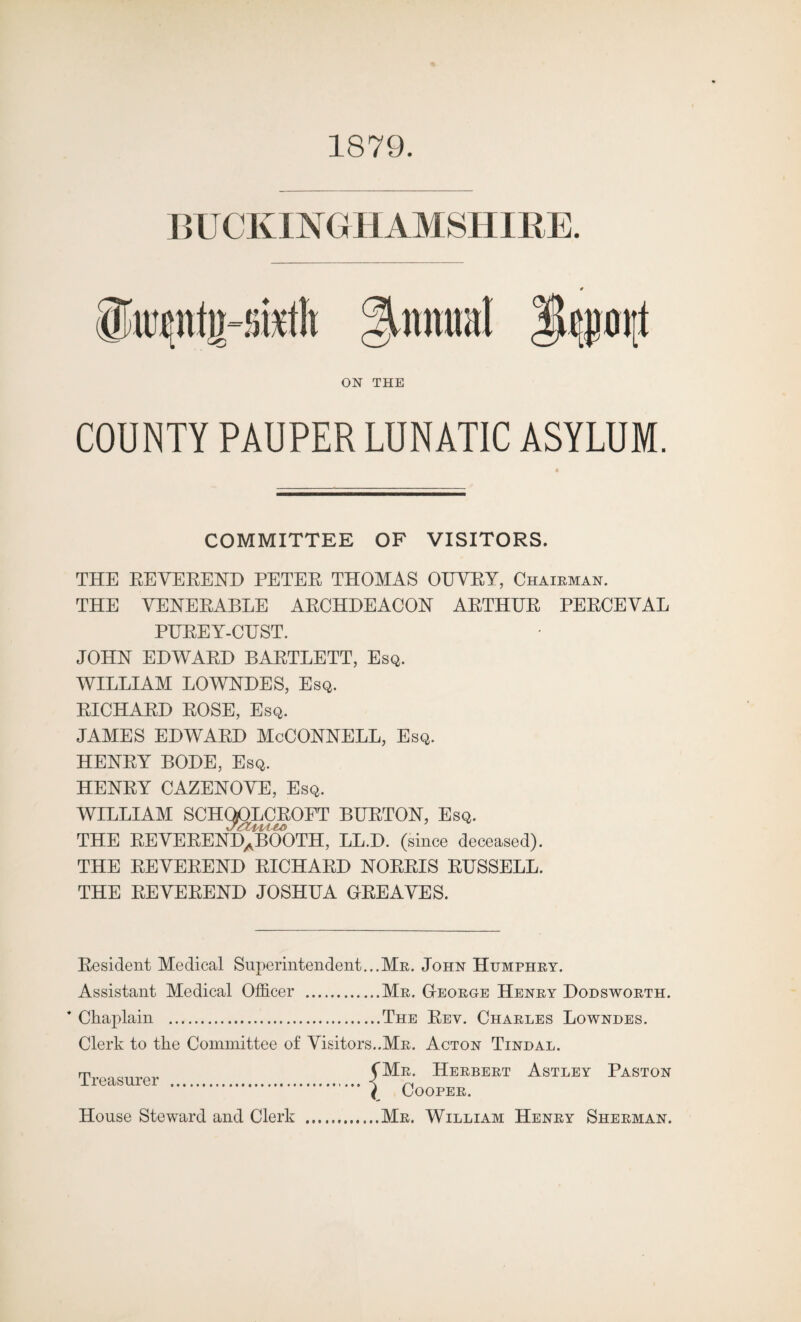 1879. BUCKINGHAMSHIRE. ikpticsutli Annual ON THE COUNTY PAUPER LUNATIC ASYLUM. COMMITTEE OF VISITORS. THE REVEREND PETER THOMAS OUVRY, Chairman. THE VENERABLE ARCHDEACON ARTHUR PERCEVAL PUREY-CUST. JOHN EDWARD BARTLETT, Esq. WILLIAM LOWNDES, Esq. RICHARD ROSE, Esq. JAMES EDWARD McCONNELL, Esq. HENRY BODE, Esq. HENRY CAZENOVE, Esq. WILLIAM SCHQOLCROFT BURTON, Esq. THE REVERENDaBOOTH, LL.D. (since deceased). THE REVEREND RICHARD NORRIS RUSSELL. THE REVEREND JOSHUA GREAVES. Resident Medical Superintendent...Mr. John Humphry. Assistant Medical Officer .Mr. George Henry Dodsworth. * Chaplain .The Rey. Charles Lowndes. Clerk to the Committee of Visitors..Mr. Acton Tindal. Treasurer . (M?,- Heebeet Astley Paston ( Cooper. House Steward and Clerk .Mr. William Henry Sherman.