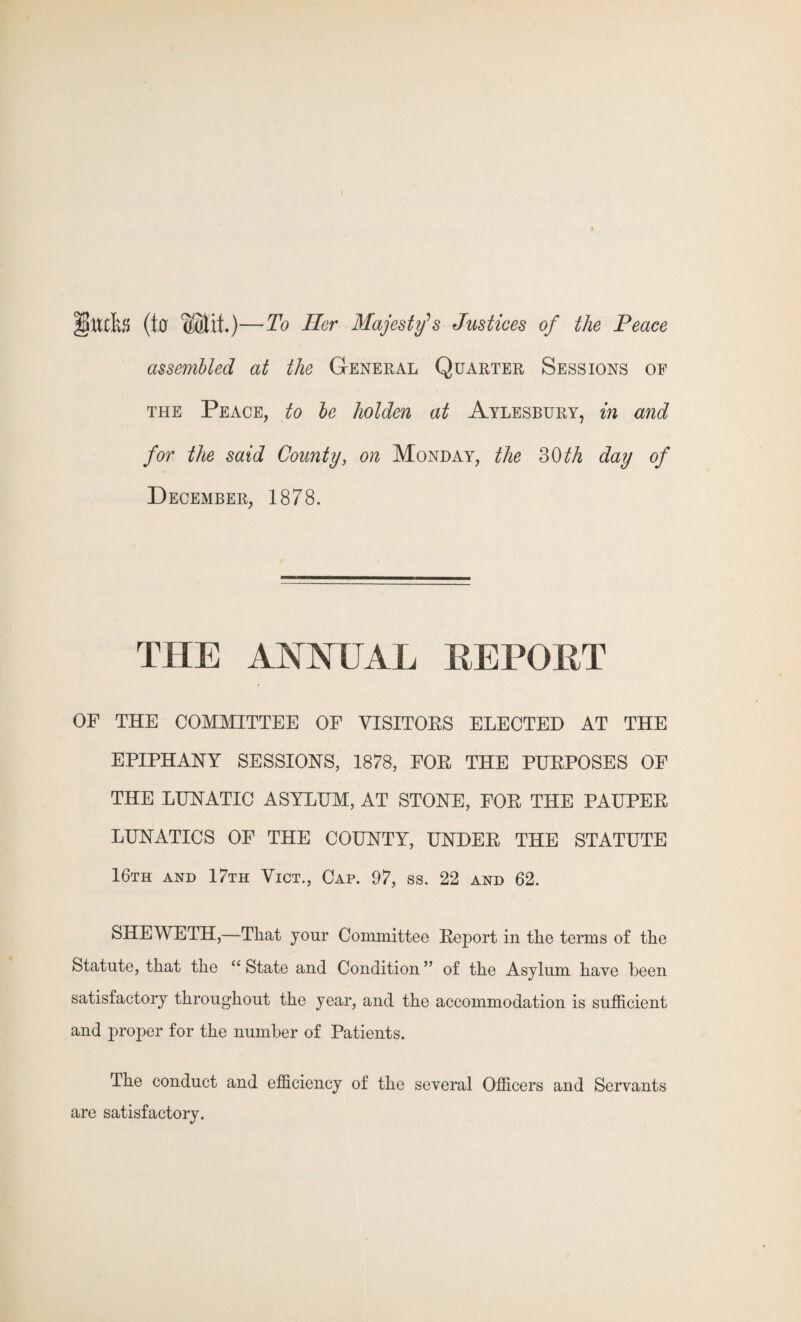 mfa (ter Wilt)—To Her Majesty's Justices of the Peace assembled at the General Quarter Sessions of the Peace, to be holden at Aylesbury, in and for the said County, on Monday, the 30 th day of December, 1878. THE ANNUAL REPORT OF THE COMMITTEE OF VISITORS ELECTED AT THE EPIPHANY SESSIONS, 1878, FOR THE PURPOSES OF THE LUNATIC ASYLUM, AT STONE, FOR THE PAUPER LUNATICS OF THE COUNTY, UNDER THE STATUTE 16th and 17th Vict., Cap. 97, ss. 22 and 62. SHEWETH,—That your Committee Report in the terms of the Statute, that the “ State and Condition ” of the Asylum have been satisfactory throughout the year, and the accommodation is sufficient and proper for the number of Patients. The conduct and efficiency of the several Officers and Servants are satisfactory.