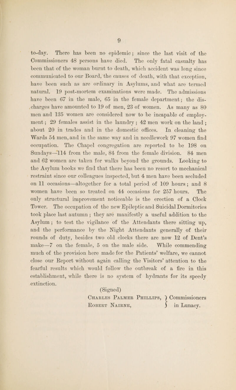 to-day. There has been no epidemic; since the last visit of the Commissioners 48 persons have died. The only fatal casualty has been that of the woman burnt to death, which accident was long since communicated to our Board, the causes of death, with that exception, have been such as are ordinary in Asylums, and what are termed natural. 19 post-mortem examinations were made. The admissions have been 67 in the male, 65 in the female department; the dis¬ charges have amounted to 19 of men, 23 of women. As many as 80 men and 135 women are considered now to be incapable of employ¬ ment ; 29 females assist in the laundry; 42 men work on the land ; about 20 in trades and in the domestic offices. In cleaning the Wards 54 men, and in the same way and in needlework 97 women find occupation. The Chapel congregation are reported to be 198 on Sundays—114 from the male, 84 from the female division. 84 men and 62 women are taken for walks beyond the grounds. Looking to the Asylum books we find that there has been no resort to mechanical restraint since our colleagues inspected, but 4 men have been secluded on 11 occasions—altogether for a total period of 109 hours ; and 8 women have been so treated on 44 occasions for 257 hours. The only structural improvement noticeable is the erection of a Clock Tower. The occupation of the new Epileptic and Suicidal Dormitories took place last autumn; they are manifestly a useful addition to the Asylum; to test the vigilance of the Attendants there sitting up, and the performance by the Night Attendants generally of their rounds of duty, besides two old clocks there are now 12 of Dent’s make—7 on the female, 5 on the male side. While commending much of the provision here made for the Patients’ welfare, we cannot close our Report without again calling the Visitors’ attention to the fearful results which would follow the outbreak of a fire in this establishment, while there is no system of hydrants for its speedy extinction. (Signed) Charles Palmer Phillips, 1 Commissioners Robert Nairne, ) in Lunacy.