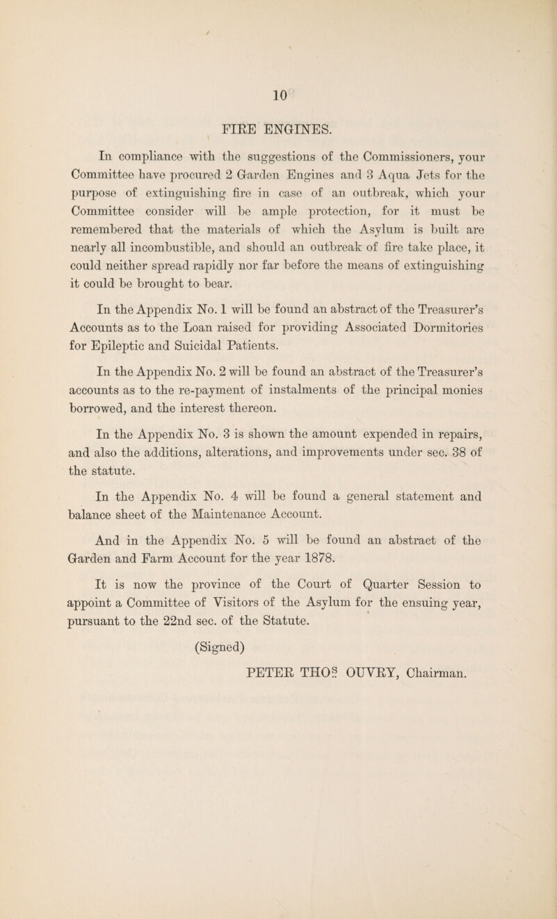 FIRE ENGINES. In compliance with the suggestions of the Commissioners, your Committee have procured 2 Garden Engines and 3 Aqua Jets for the purpose of extinguishing fire in case of an outbreak, which your Committee consider will he ample protection, for it must he remembered that the materials of which the Asylum is huilt are nearly all incombustible, and should an outbreak of fire take place, it could neither spread rapidly nor far before the means of extinguishing it could be brought to bear. In the Appendix No. 1 will be found an abstract of the Treasurer’s Accounts as to the Loan raised for providing Associated Dormitories for Epileptic and Suicidal Patients. In the Appendix No. 2 will be found an abstract of the Treasurer’s accounts as to the re-payment of instalments of the principal monies borrowed, and the interest thereon. In the Appendix No. 3 is shown the amount expended in repairs, and also the additions, alterations, and improvements under sec. 38 of the statute. In the Appendix No. 4 will be found a general statement and balance sheet of the Maintenance Account. And in the Appendix No. 5 will be found an abstract of the Garden and Farm Account for the year 1878. It is now the province of the Court of Quarter Session to appoint a Committee of Visitors of the Asylum for the ensuing year, ■ pursuant to the 22nd sec. of the Statute. (Signed) PETER THO? OUVRY, Chairman.