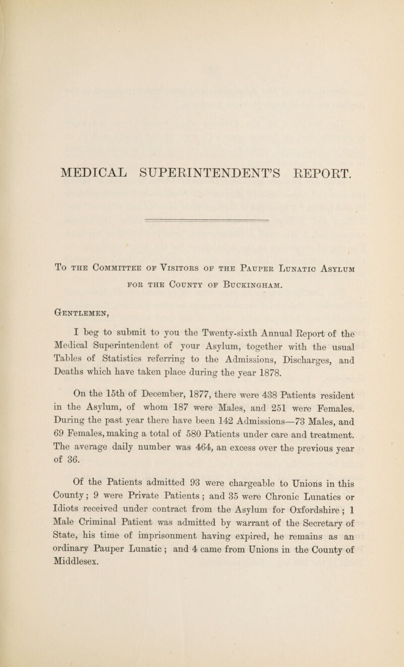 MEDICAL SUPERINTENDENT’S REPORT. To the Committee of Visitors of the Pauper Lunatic Asylum for the County of Buckingham. Gentlemen, I beg to submit to you the Twenty-sixth Annual Report of the Medical Superintendent of your Asylum, together with the usual Tables of Statistics referring to the Admissions, Discharges, and Deaths which have taken place during the year 1878. On the 15th of December, 1877, there were 488 Patients resident in the Asylum, of whom 187 were Males, and 251 were Females. During the past year there have been 142 Admissions—73 Males, and 69 Females, making a total of 580 Patients under care and treatment. The average daily number was 464, an excess over the previous year of 36. Of the Patients admitted 93 were chargeable to Unions in this County; 9 were Private Patients ; and 35 were Chronic Lunatics or Idiots received under contract from the Asylum for Oxfordshire ; 1 Male Criminal Patient was admitted by warrant of the Secretary of State, his time of imprisonment having expired, he remains as an ordinary Pauper Lunatic ; and 4 came from Unions in the County of Middlesex.