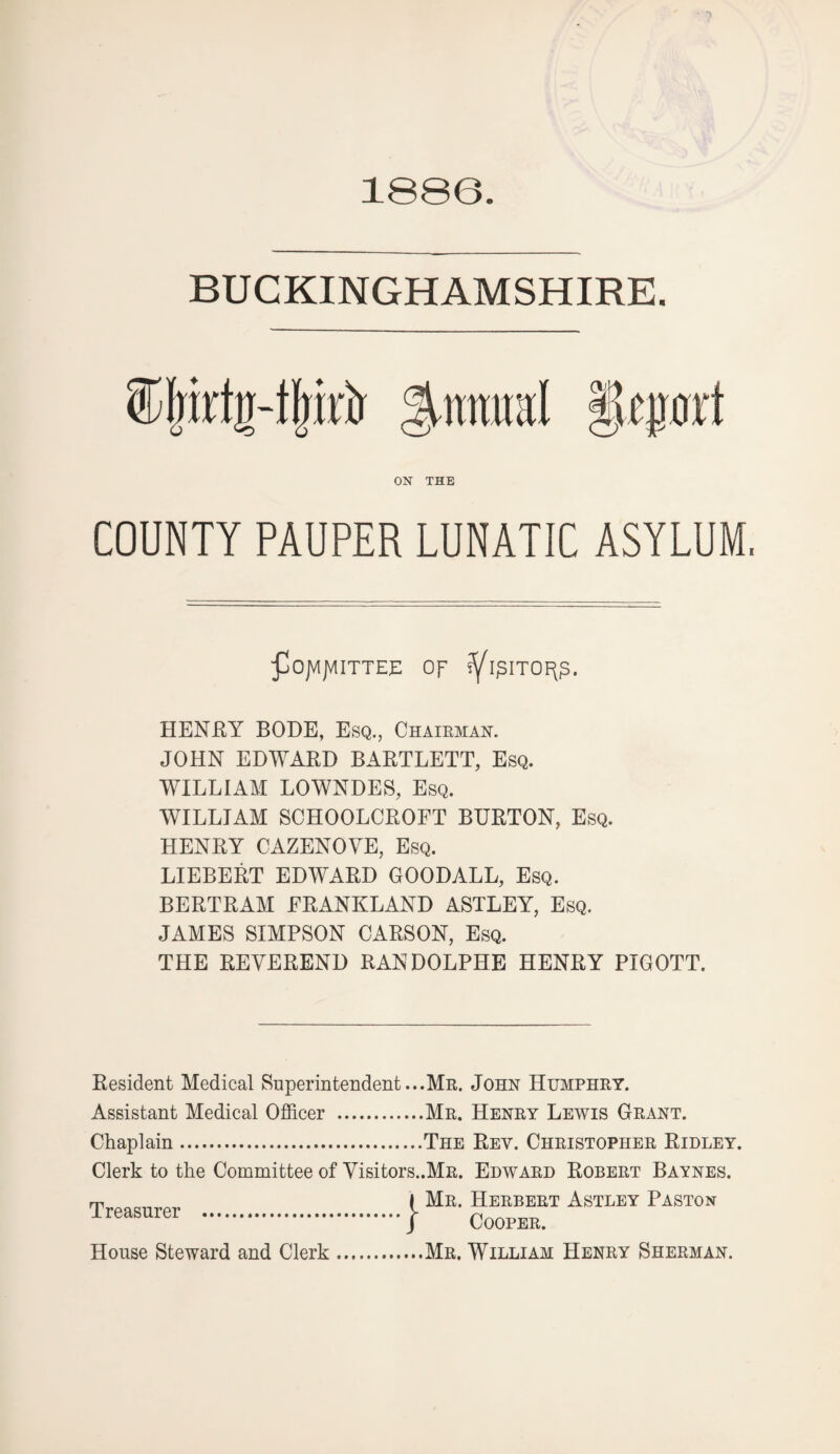 1886 BUCKINGHAMSHIRE. ®|irtg4|irir %nmKl §tpxl ON THE COUNTY PAUPER LUNATIC ASYLUM, fSojVlJMITTEE Of HENRY BODE, Esq., Chairman. JOHN EDWARD BARTLETT, Esq. WILLIAM LOWNDES, Esq. WILLIAM SOHOOLCROFT BURTON, Esq. HENRY CAZENOVE, Esq. LIEBERT EDWARD GOODALL, Esq. BERTRAM FRANKLAND ASTLEY, Esq. JAMES SIMPSON CARSON, Esq. THE REVEREND RANDOLPHE HENRY PIGOTT. Resident Medical Superintendent...Mr. John Humphry. Assistant Medical Officer .Mr. Henry Lewis Grant. Chaplain.The Rev. Christopher Ridley. Clerk to the Committee of yisitors..MR. Edward Robert Baynes. rp I Mr. Herbert Astley Paston .I COOPEK. House Steward and Clerk.Mr. William Henry Sherman.