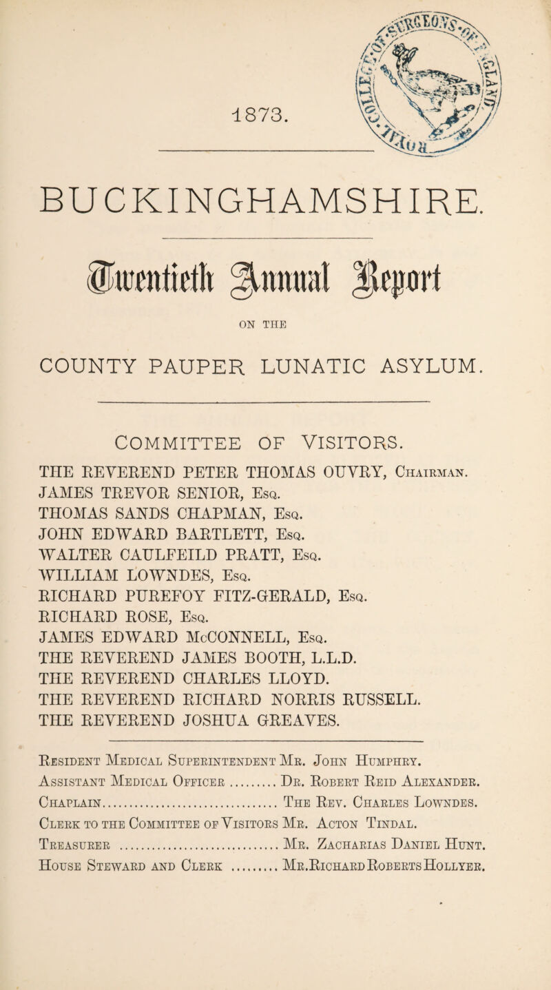 ■1873. BUCKINGHAMSHIRE. iJiiifiiMt §irainal jlfprl ON THE COUNTY PAUPER LUNATIC ASYLUM. COMMITTEE OF VISITORS. THE EEYEREND PETEE THOMAS OUYEY, Chairman. JAMES TEEYOE SENIOE, Esq. THOMAS SANDS CHAPMAN, Esq. JOHN EDWAED BAETLETT, Esq. WALTEE CAULEEILD PEATT, Esq. WILLIAM LOWNDES, Esq. EICHAED PHEEFOY FITZ-GEEALD, Esq. EICHAED EOSE, Esq. JAMES EDWAED McCONNELL, Esq. THE EEYEEEND JAMES BOOTH, L.L.D. THE EEYEEEND CHAELES LLOYD. THE EEYEEEND EICHAED NOEEIS EUSSELL. THE EEYEEEND JOSHUA GEEAYES. Eesident Medical Superintendent Mr. John Humphry. Assistant Medical Officer.Dr. Egbert Eeid Alexander. Chaplain. The Eev. Charles Lowndes. Clerk to the Committee of Yisitors Mr. Acton Tindal. Treasurer .Mr. Zacharias Daniel Hunt. House Steward and Clerk .Mr.EichardEgberts Hollyer.