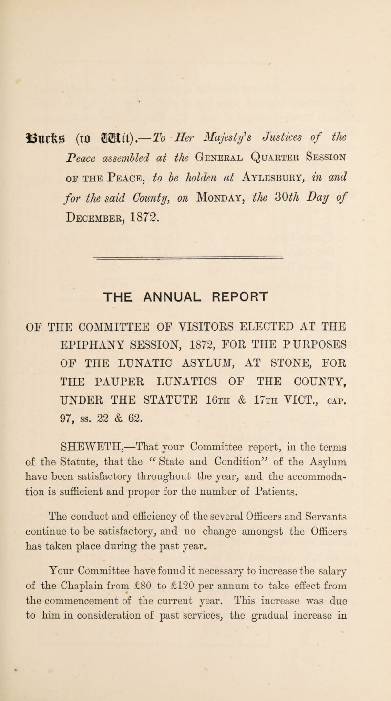 iUucfts (to 223it).— To Her Majesties Justices of the Peace assembted at the General Quarter Session OF the Peace, to he holden at Aylesbury, in and for the said County^ on Monday, the ^Oth Day of December, 1872. THE ANNUAL REPORT OF THE COMMITTEE OF VISITORS ELECTED AT THE EPIPHANY SESSION, 1872, FOR THE PURPOSES OF THE LUNATIC ASYLUM, AT STONE, FOR THE PAUPER LUNATICS OF THE COUNTY, UNDER THE STATUTE 16th & 17th YICT., cap. 97, ss. 22 & 62. SHEWETH,—That your Committee report, in the terms of the Statute, that the State and Condition^'’ of the Asylum have been satisfactory throughout the year, and the accommoda¬ tion is sufficient and proper for the number of Patients. The conduct and efficiency of the several Officers and Servants continue to be satisfactory, and no change amongst the Officers has taken place during the past year. Your Committee have found it necessary to increase the salary of the Chaplain from £80 to £120 per annum to take effect from the commencement of the current year. This increase was due to him in consideration of past services, the gradual increase in