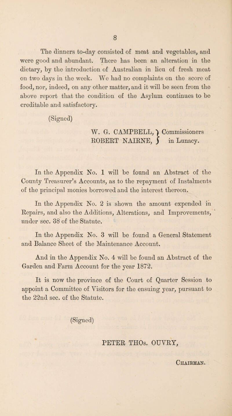The dinners to-day consisted of meat and vegetables^ and were good and abundant. There has been an alteration in the dietary^ by the introduction of Australian in lien of fresh meat on two days in the week. We had no complaints on the score of foodj nor^ indeed,, on any other matter, and it will be seen from the above report that the condition of the Asylum continues to be creditable and satisfactory. (Signed) W. Gr. CAMPBELL,) Commissioners KOBEET NAIENE, ) in Lunacy. In the Appendix No. 1 will be found an Abstract of the County Treasurer's Accounts, as to the repayment' of Instalments of the principal monies borrowed and the interest thereon. In the Appendix No. 2 is shown the amount expended in Eepairs, and also the Additions, Alterations, and Improvements, under sec. 38 of the Statute. In the Appendix No. 3 will be found a General Statement and Balance Sheet of the Maintenance Account. And in the Appendix No. 4 will be found an Abstract of the Garden and Farm Account for the year 1872. It is now the province of the Court of Quarter Session to appoint a Committee of Visitors for the ensuing year, pursuant to the 22nd sec. of the Statute. (Signed) PETEE THOs. OUVEY, Chairman.
