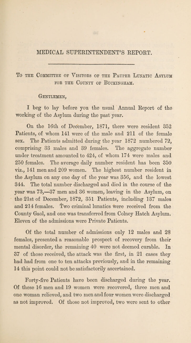 MEDICAL SUPERINTENDENT'S REPORT. To THE Committee of Visitors oe the Pauper Lunatic Asylum FOR THE County of Buckingham. Gentlemen, I beg to lay before you the usual Annual Report of the working of tbe Asylum during the past year. On tbe 16tb of December, 1871, there were resident 352 Patients, of whom 141 were of the male and 211 of the female sex. The Patients admitted during the year 1872 numbered 72, comprising 33 males and 39 females. The aggregate number under treatment amounted to 424, of whom 174 were males and 250 females. The average daily number resident has been 350 viz., 141 men and 209 women. The highest number resident in the Asylum on any one day of the year was 356, and the lowest 344. The total number discharged and died in the course of the year was 73,—37 men and 36 women, leaving in the Asylum, on the 21st of December, 1872, 351 Patients, including 137 males and 214 females. Two criminal lunatics were received from the County Gaol, and one was transferred from Colney Hatch Asylum, Eleven of the admissions were Private Patients. Of the total number of admissions only 12 males and 28 females, presented a reasonable prospect of recovery from their mental disorder, the remaining 40 were not deemed curable. In 37 of those received, the attack was the first, in 21 cases they had had from one to ten attacks previously, and in the remaining 14 this point could not be satisfactorily ascertained. Forty-five Patients have been discharged during the year. Of these 16 men and 19 women were recovered, three men and one woman relieved, and two men and four women were discharged as not improved. Of those not improved, two were sent to other