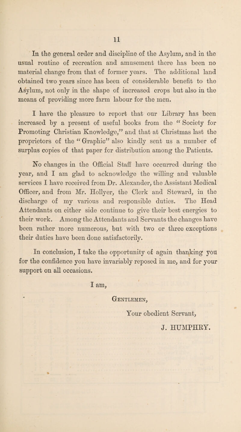 In tKe general order and discipline of the Asylum^ and in the usual routine of recreation and amusement there has been no material change from that of former years. The additional land obtained two years since has been of considerable benefit to the Asylum^ not only in the shape of increased crops but also in the means of providing more farm labour for the men. I have the pleasure to report that our Library has been increased by a present of useful books from the Society for Promoting Christian Knowledge/^ and that at Christmas last the proprietors of the Graphic^'’ also kindly sent us a number of surplus copies of that paper for distribution among the Patients. No changes in the Official Staff have occurred during the year^ and I am glad to acknowledge the willing and valuable services I have received from Dr. Alexander,, the Assistant Medical Officer^ and from Mr. Hollyer^ the Clerk and Steward^ in the discharge of my various and responsible duties. The Head Attendants on either side continue to give their best energies to their work. Among the Attendants and Seiwants the changes have been rather more numerous,, but with two or three exceptions their duties have been done satisfactorily. In conclusion^ I take the opportunity of again thanking you for the confidence you have invariably reposed in me,, and for your support on all occasions. I am, Gentlemen, Your obedient Servant, J. HUMPHRY.