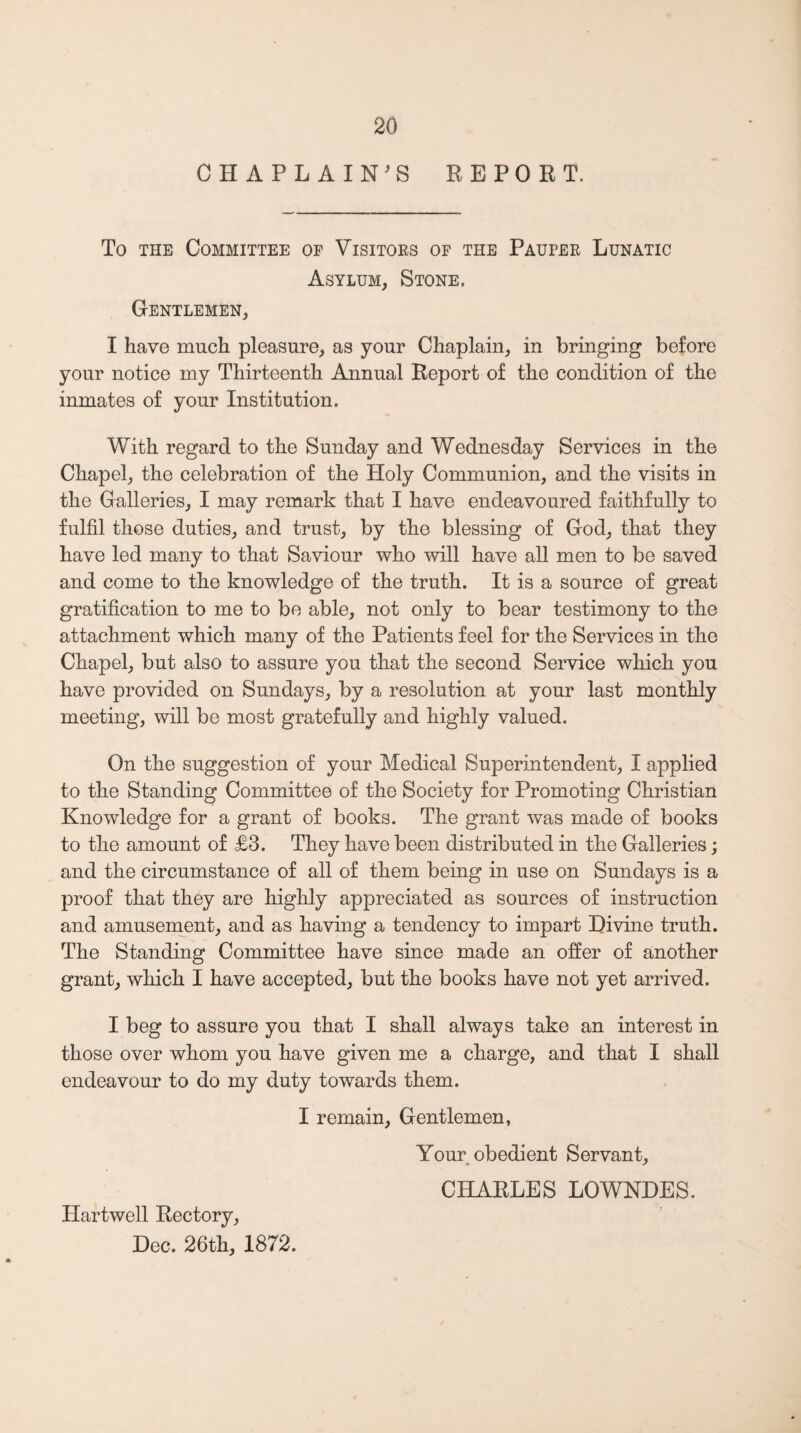 CHAPLAIN^S REPORT. To THE Committee of Visitors of the Pauper Lunatic Asylum, Stone. Gentlemen, I have much pleasure, as your Chaplain, in bringing before your notice my Thirteenth Annual Report of the condition of the inmates of your Institution. With regard to the Sunday and Wednesday Services in the Chapel, the celebration of the Holy Communion, and the visits in the Galleries, I may remark that I have endeavoured faithfully to fulfil those duties, and trust, by the blessing of God, that they have led many to that Saviour who will have all men to be saved and come to the knowledge of the truth. It is a source of great gratification to me to be able, not only to bear testimony to the attachment which many of the Patients feel for the Services in the Chapel, but also to assure you that the second Service which you have provided on Sundays, by a resolution at your last monthly meeting, will be most gratefully and highly valued. On the suggestion of your Medical Superintendent, I applied to the Standing Committee of the Society for Promoting Christian Knowledge for a grant of books. The grant was made of books to the amount of £3. They have been distributed in the Galleries; and the circumstance of all of them being in use on Sundays is a proof that they are highly appreciated as sources of instruction and amusernent, and as having a tendency to impart Divine truth. The Standing Committee have since made an offer of another grant, which I have accepted, but the books have not yet arrived. I beg to assure you that I shall always take an interest in those over whom you have given me a charge, and that I shall endeavour to do my duty towards them. I remain. Gentlemen, Your obedient Servant, CHARLES LOWNDES. Hartwell Rectory, Dec. 26th, 1872.