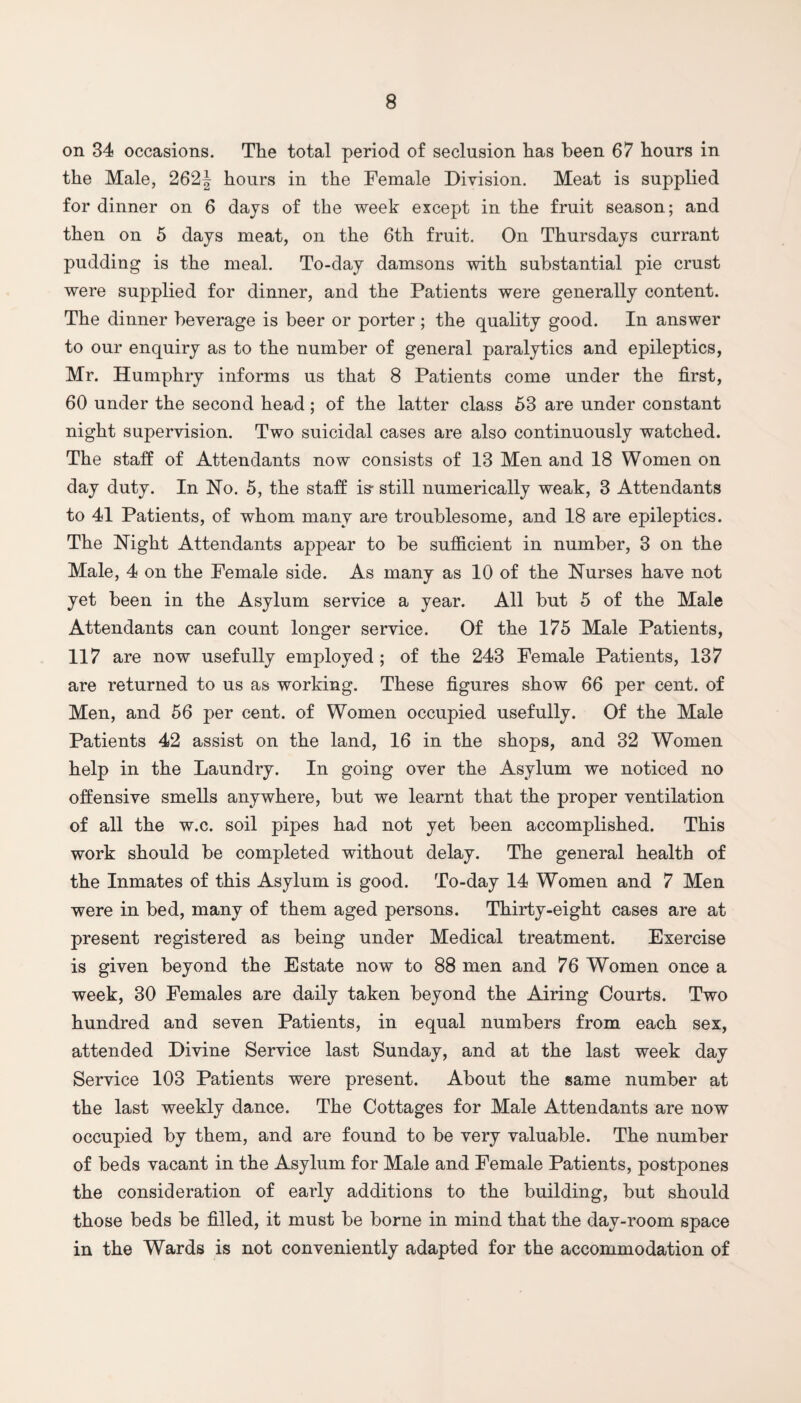 on 34 occasions. The total period of seclusion has been 67 hours in the Male, 262| hours in the Female Division. Meat is supplied for dinner on 6 days of the week except in the fruit season; and then on 5 days meat, on the 6th fruit. On Thursdays currant pudding is the meal. To-day damsons with substantial pie crust were supplied for dinner, and the Patients were generally content. The dinner beverage is beer or porter; the quality good. In answer to our enquiry as to the number of general paralytics and epileptics, Mr. Humphry informs us that 8 Patients come under the first, 60 under the second head; of the latter class 53 are under constant night supervision. Two suicidal cases are also continuously watched. The staff of Attendants now consists of 13 Men and 18 Women on day duty. In No. 5, the staff is- still numerically weak, 3 Attendants to 41 Patients, of whom many are troublesome, and 18 are epileptics. The Night Attendants appear to be sufficient in number, 3 on the Male, 4 on the Female side. As many as 10 of the Nurses have not yet been in the Asylum service a year. All but 5 of the Male Attendants can count longer service. Of the 175 Male Patients, 117 are now usefully employed ; of the 243 Female Patients, 137 are returned to us as working. These figures show 66 per cent, of Men, and 56 per cent, of Women occupied usefully. Of the Male Patients 42 assist on the land, 16 in the shops, and 32 Women help in the Laundry. In going over the Asylum we noticed no offensive smells anywhere, but we learnt that the proper ventilation of all the w.c. soil pipes had not yet been accomplished. This work should be completed without delay. The general health of the Inmates of this Asylum is good. To-day 14 Women and 7 Men were in bed, many of them aged persons. Thirty-eight cases are at present registered as being under Medical treatment. Exercise is given beyond the Estate now to 88 men and 76 Women once a week, 30 Females are daily taken beyond the Airing Courts. Two hundred and seven Patients, in equal numbers from each sex, attended Divine Service last Sunday, and at the last week day Service 103 Patients were present. About the same number at the last weekly dance. The Cottages for Male Attendants are now occupied by them, and are found to be very valuable. The number of beds vacant in the Asylum for Male and Female Patients, postpones the consideration of early additions to the building, but should those beds be filled, it must be borne in mind that the day-room space in the Wards is not conveniently adapted for the accommodation of