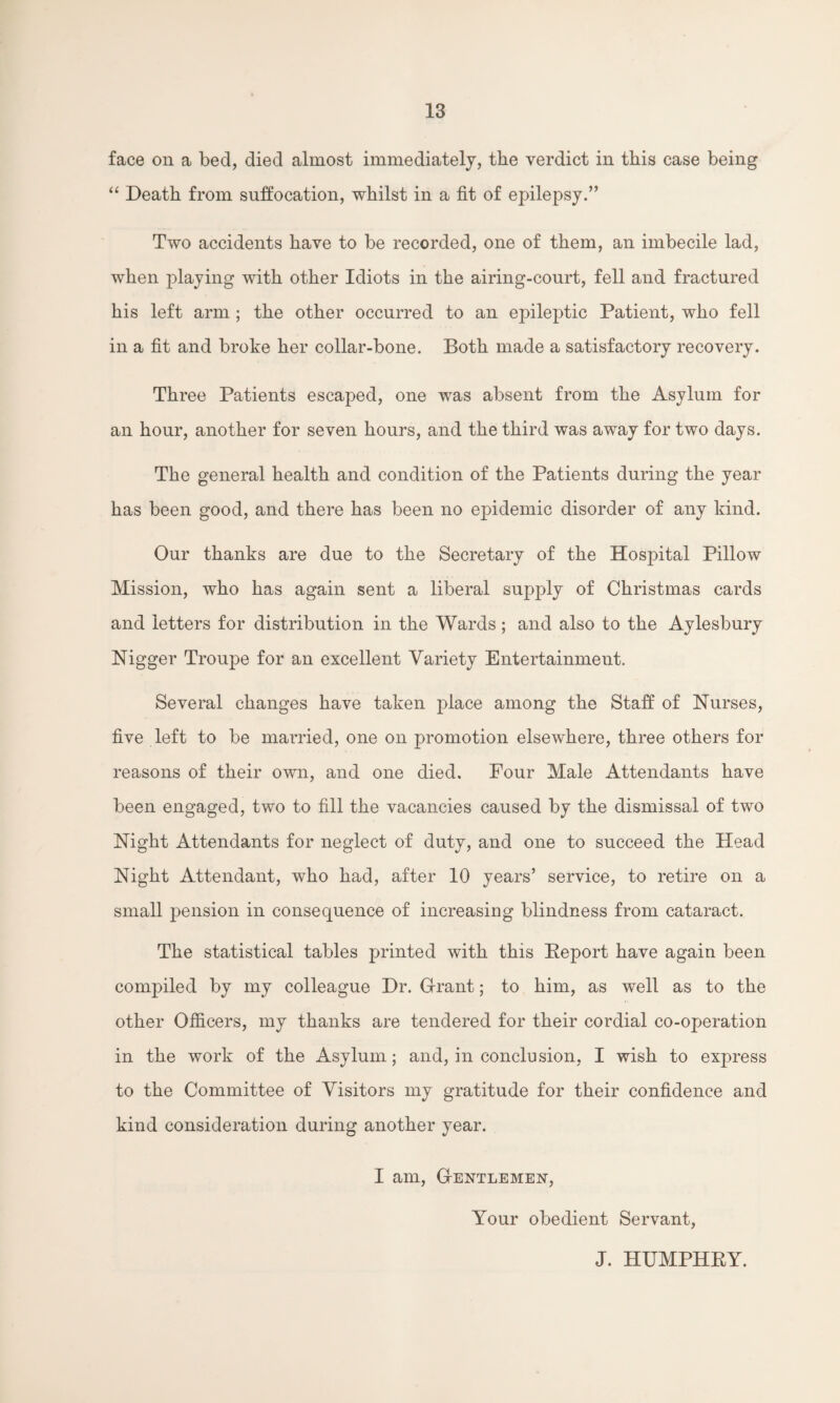 face on a bed, died almost immediately, tlie verdict in this case being “ Death from suffocation, whilst in a fit of epilepsy.” Two accidents have to be recorded, one of them, an imbecile lad, when playing with other Idiots in the airing-court, fell and fractured his left arm ; the other occurred to an epileptic Patient, who fell in a fit and broke her collar-bone. Both made a satisfactory recovery. Three Patients escaped, one was absent from the Asylum for an hour, another for seven hours, and the third was away for two days. The general health and condition of the Patients during the year has been good, and there has been no epidemic disorder of any kind. Our thanks are due to the Secretary of the Hospital Pillow Mission, who has again sent a liberal supply of Christmas cards and letters for distribution in the Wards; and also to the Aylesbury Nigger Troupe for an excellent Variety Entertainment. Several changes have taken place among the Staff of Nurses, five left to be married, one on promotion elsewhere, three others for reasons of their own, and one died. Four Male Attendants have been engaged, two to fill the vacancies caused by the dismissal of two Night Attendants for neglect of duty, and one to succeed the Head Night Attendant, who had, after 10 years’ service, to retire on a small pension in consequence of increasing blindness from cataract. The statistical tables printed with this Eeport have again been compiled by my colleague Dr. Grant; to him, as well as to the other Officers, my thanks are tendered for their cordial co-operation in the work of the Asylum; and, in conclusion, I wish to express to the Committee of Visitors my gratitude for their confidence and kind consideration during another year. I am, Gentlemen, Your obedient Servant, J. HUMPHEY.