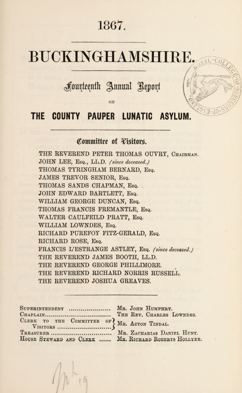 1867. BUCKINGHAMSHIRE. ; aj,* l cJjmtttffcnfft ^nmml |jtopt[f 3 I '■> /' m m • ON THE COUNTY PAUPER LUNATIC ASYLUM. Committee of ffeitoes. THE REVEREND PETER THOMAS OUVRY, Chairman, JOHN LEE, Esq., LL.D. (since deceased.) THOMAS TYRINGHAM BERNARD, Esq. JAMES TREVOR SENIOR, Esq. THOMAS SANDS CHAPMAN, Esq. . JOHN EDWARD BARTLETT, Esq. WILLIAM GEORGE DUNCAN, Esq. THOMAS FRANCIS FREMANTLE, Esq. WALTER CAULFEILD PRATT, Esq. WILLIAM LOWNDES, Esq. RICHARD PUREFOY FITZ-GERALD, Esq. RICHARD ROSE, Esq. FRANCIS L’ESTRANGE ASTLEY, Esq. (since deceased.) THE REVEREND JAMES BOOTH, LL.D. THE REVEREND GEORGE PHILLIMORE. THE REVEREND RICHARD NORRIS RUSSELL. THE REVEREND JOSHUA GREAVES. Superintendent . Mr. John Humphry. Chaplain.. The Rev. Charles Lowndes. Clerk to the Committee of 7 tit a m Tr > Mr. Acton Tindal. Visitors .y Treasurer. Mr. Zacharias Daniel Hunt. House Steward and Clerk .. Mr. Richard Roberts Hollyer,