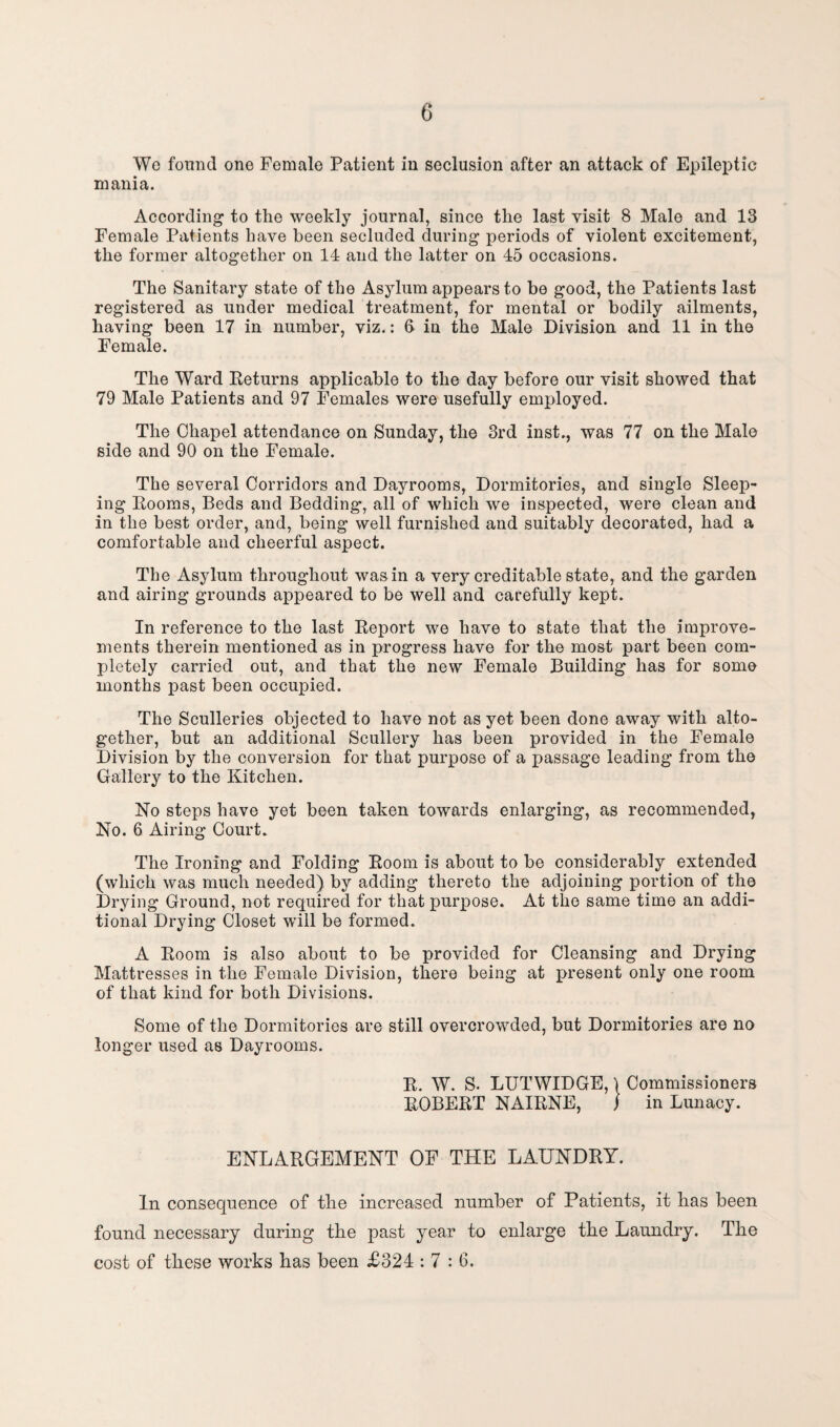 Wo found one Female Patient in seclusion after an attack of Epileptic mania. According to the weekly journal, since the last visit 8 Male and 13 Female Patients have been secluded during periods of violent excitement, the former altogether on 14 and the latter on 45 occasions. The Sanitary state of the Asylum appears to be good, the Patients last registered as under medical treatment, for mental or bodily ailments, having been 17 in number, viz.: 6 in the Male Division and 11 in the Female. The Ward Returns applicable to the day before our visit showed that 79 Male Patients and 97 Females were usefully employed. The Chapel attendance on Sunday, the 3rd inst., was 77 on the Male side and 90 on the Female. The several Corridors and Dayrooms, Dormitories, and single Sleep¬ ing Rooms, Beds and Bedding, all of which we inspected, were clean and in the best order, and, being well furnished and suitably decorated, had a comfortable and cheerful aspect. The Asylum throughout was in a very creditable state, and the garden and airing grounds appeared to be well and carefully kept. In reference to the last Report we have to state that the improve¬ ments therein mentioned as in progress have for the most part been com¬ pletely carried out, and that the new Female Building has for some months past been occupied. The Sculleries objected to have not as yet been done away with alto¬ gether, but an additional Scullery has been provided in the Female Division by the conversion for that purpose of a passage leading from the Gallery to the Kitchen. No steps have yet been taken towards enlarging, as recommended, No. 6 Airing Court. The Ironing and Folding Room is about to be considerably extended (which was much needed) by adding thereto the adjoining portion of the Drying Ground, not required for that purpose. At the same time an addi¬ tional Drying Closet will be formed. A Room is also about to be provided for Cleansing and Drying Mattresses in the Female Division, there being at present only one room of that kind for both Divisions. Some of the Dormitories are still overcrowded, but Dormitories are no longer used as Dayrooms. R. W. S. LUTWIDGE, \ Commissioners ROBERT NAIRNE, ) in Lunacy. ENLARGEMENT OF THE LAUNDRY. In consequence of the increased number of Patients, it has been found necessary during the past year to enlarge the Laundry. The cost of these works has been £324 : 7 : 6.