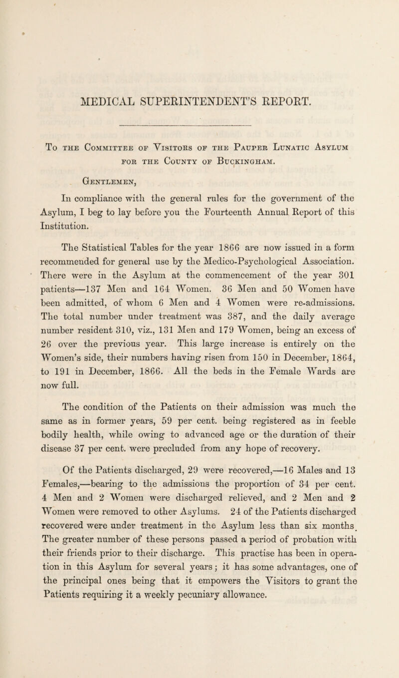 MEDICAL SUPERINTENDENT’S REPORT. To the Committee of Visitors of the Pauper Lunatic Asylum for the County of Buckingham. Gentlemen, In compliance with the general rules for the government of the Asylum, I beg to lay before you the Fourteenth Annual Report of this Institution. The Statistical Tables for the year 1866 are now issued in a form recommended for general use by the Medico-Psychological Association. There were in the Asylum at the commencement of the year 301 patients—137 Men and 164 Women. 36 Men and 50 Women have been admitted, of whom 6 Men and 4 Women were re-admissions. The total number under treatment was 387, and the daily average number resident 310, viz., 131 Men and 179 Women, being an excess of 26 over the previous year. This large increase is entirely on the Women’s side, their numbers having risen from 150 in December, 1864, to 191 in December, 1866. All the beds in the Female Wards are now full. The condition of the Patients on their admission was much the same as in former years, 59 per cent, being registered as in feeble bodily health, while owing to advanced age or the duration of their disease 37 per cent, were precluded from any hope of recovery. Of the Patients discharged, 29 were recovered,—16 Males and 13 Females,—bearing to the admissions the proportion of 34 per cent. 4 Men and 2 Women were discharged relieved, and 2 Men and 2 Women were removed to other Asylums. 24 of the Patients discharged recovered were under treatment in the Asylum less than six months The greater number of these persons passed a period of probation with their friends prior to their discharge. This practise has been in opera¬ tion in this Asylum for several years; it has some advantages, one of the principal ones being that it empowers the Visitors to grant the Patients requiring it a weekly pecuniary allowance.