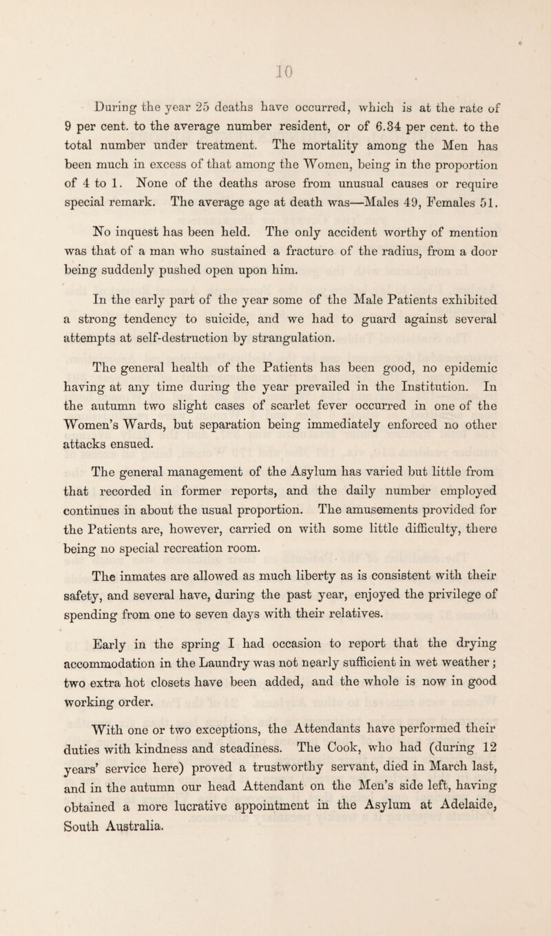 During the year 25 deaths have occurred, which is at the rate of 9 per cent, to the average number resident, or of 6.34 per cent, to the total number under treatment. The mortality among the Men has been much in excess of that among the Women, being in the proportion of 4 to 1. None of the deaths arose from unusual causes or require special remark. The average age at death was—Males 49, Females 51. No inquest has been held. The only accident worthy of mention was that of a man who sustained a fracture of the radius, from a door being suddenly pushed open upon him. In the early part of the year some of the Male Patients exhibited a strong tendency to suicide, and we had to guard against several attempts at self-destruction by strangulation. The general health of the Patients has been good, no epidemic having at any time during the year prevailed in the Institution. In the autumn two slight cases of scarlet fever occurred in one of the Women’s Wards, but separation being immediately enforced no other attacks ensued. The general management of the Asylum has varied but little from that recorded in former reports, and the daily number employed continues in about the usual proportion. The amusements provided for the Patients are, however, carried on with some little difficulty, there being no special recreation room. The inmates are allowed as much liberty as is consistent with their safety, and several have, during the past year, enjoyed the privilege of spending from one to seven days with their relatives. Early in the spring I had occasion to report that the drying accommodation in the Laundry was not nearly sufficient in wet weather ; two extra hot closets have been added, and the whole is now in good working order. With one or two exceptions, the Attendants have performed their duties with kindness and steadiness. The Cook, who had (during 12 years’ service here) proved a trustworthy servant, died in March last, and in the autumn our head Attendant on the Men’s side left, having obtained a more lucrative appointment in the Asylum at Adelaide, South Australia.