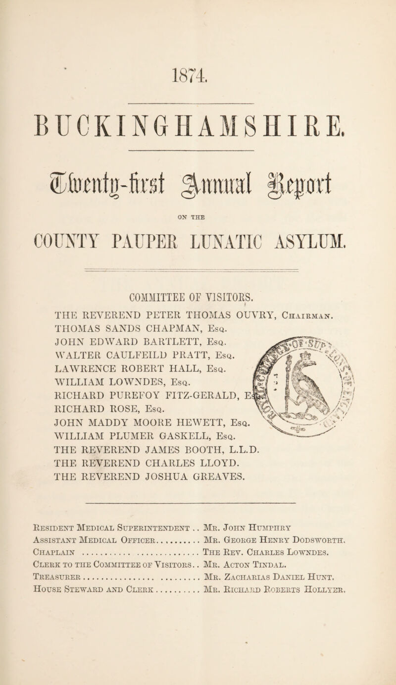 1874. BUCKINGHAMSHIRE SMwntjj-fost %mm\ Imort ON THE COUNTY PAUPER LUNATIC ASYLUM. COMMITTEE OF Y1SITOBS. * THE REVEREND PETER THOMAS OUVRY, Chairman. THOMAS SANDS CHAPMAN, Esq. JOHN EDWARD BARTLETT, Esq. WALTER CAULFEILD PRATT, Esq. LAWRENCE ROBERT HALL, Esq. WILLIAM LOWNDES, Esq. RICHARD PUREFOY FITZ-GERALD, RICHARD ROSE, Esq. JOHN MADDY MOORE HEWETT, Es WILLIAM PLUMER GASKELL, Esq. THE REVEREND JAMES BOOTH, L.L.D. THE REVEREND CHARLES LLOYD. THE REVEREND JOSHUA GREAVES. Resident Medical Superintendent .. Mr. John Humphry Assistant Medical Opficer.Mr. George Henry Dodsworth. Chaplain .The Rev. Charles Lowndes. Clerk to the Committee oe Visitors. . Mr. Acton Tindal. Treasurer.Mr. Zacharias Daniel Hunt. House Steward and Clerk.Mr. Richard Roberts Hollyer.