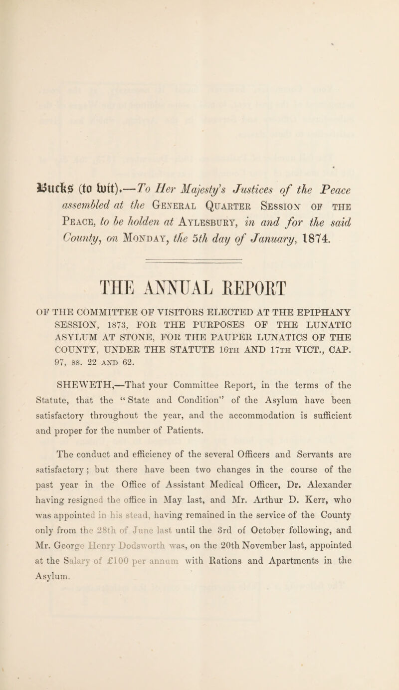 Uticfes (to tmt) ♦—To Her Majesty's Justices of the Peace assembled at the General Quarter Session' of the Peace, to be holden at Aylesbury, in and for the said County, on Monday^ the 5th daij of January, 1874. THE ANNUAL REPORT OF THE COMMITTEE OF VISITORS ELECTED AT THE EPIPHANY SESSION, 1873, FOR THE PURPOSES OF THE LUNATIC ASYLUM AT STONE, FOR THE PAUPER LUNATICS OF THE COUNTY, UNDER THE STATUTE 16th AND 17th VICT., CAP. 97, ss. 22 and 62. SHEWETH,—That your Committee Report, in the terms of the Statute, that the “ State and Condition” of the Asylum have been satisfactory throughout the year, and the accommodation is sufficient and proper for the number of Patients. The conduct and efficiency of the several Officers and Servants are satisfactory ; but there have been two changes in the course of the past year in the Office of Assistant Medical Officer, Dr. Alexander having resigned the office in May last, and Mr. Arthur D. Kerr, who was appointee in his stead, having remained in the service of the County only from the 28th of June last until the 3rd of October following, and Mr. George Henry Dodsworth was, on the 20th November last, appointed at the Salary of £1 00 per annum with Rations and Apartments in the Asylum