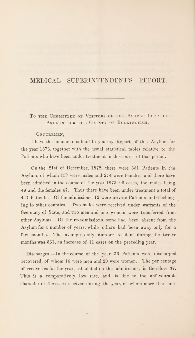 MEDICAL SUPERINTENDENT’S REPORT. To the Committee oe Visitors or the Pauper Lunatic Asylum for the County of Buckingham. Gentlemen, I have the honour to submit to you my Report of this Asylum for the year 1873, together with the usual statistical tables relative to the Patients who have been under treatment in the course of that period. On the 21st of December, 1872, there were 351 Patients in the Asylum, of whom 137 were males and 214 were females, and there have been admitted in the course of the year 1873 96 cases, the males being 49 and the females 47. Thus there have been under treatment a total of 447 Patients. Of the admissions, 12 were private Patients and 6 belong¬ ing to other counties. Two males were received under warrants of the Secretary of State, and two men and one woman were transferred from other Asylums. Of the re-admissions, some had been absent from the Asylum for a number of years, while others had been away only for a few months. The average daily number resident during the twelve months was 361, an increase of 11 cases on the preceding year. Discharges.—In the course of the year 36 Patients were discharged recovered, of whom 16 were men and 20 were women. The per centage of recoveries for the year, calculated on the admissions, is therefore 37. This is a comparatively low rate, and is due to the unfavourable character of the cases received during the year, of whom more than one-