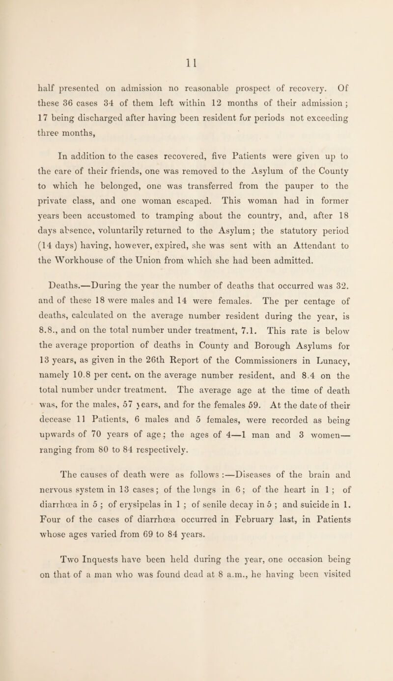 half presented on admission no reasonable prospect of recovery. Of these 36 cases 34 of them left within 12 months of their admission; 17 being discharged after having been resident for periods not exceeding three months, In addition to the cases recovered, five Patients were given up to the care of their friends, one was removed to the Asylum of the County to which he belonged, one was transferred from the pauper to the private class, and one woman escaped. This woman had in former years been accustomed to tramping about the country, and, after 18 days absence, voluntarily returned to the Asylum; the statutory period (14 days) having, however, expired, she was sent with an Attendant to the Workhouse of the Union from which she had been admitted. Deaths.—During the year the number of deaths that occurred was 32. and of these 18 were males and 14 were females. The per centage of deaths, calculated on the average number resident during the year, is 8.8., and on the total number under treatment, 7.1. This rate is below the average proportion of deaths in County and Borough Asylums for 13 years, as given in the 26th Report of the Commissioners in Lunacy, namely 10.8 per cent, on the average number resident, and 8.4 on the total number under treatment. The average age at the time of death was, for the males, 57 }ears, and for the females 59. At the date of their decease 11 Patients, 6 males and 5 females, were recorded as being upwards of 70 years of age; the ages of 4—1 man and 3 women— ranging from 80 to 84 respectively. The causes of death were as follows :—Diseases of the brain and nervous system in 13 cases; of the lungs in 6; of the heart in 1 ; of diarrhoea in 5 ; of erysipelas in 1 ; of senile decay in 5 ; and suicide in 1. Four of the cases of diarrhoea occurred in February last, in Patients whose ages varied from 69 to 84 years. Two Inquests have been held during the year, one occasion being on that of a man who was found dead at 8 a.m., he having been visited