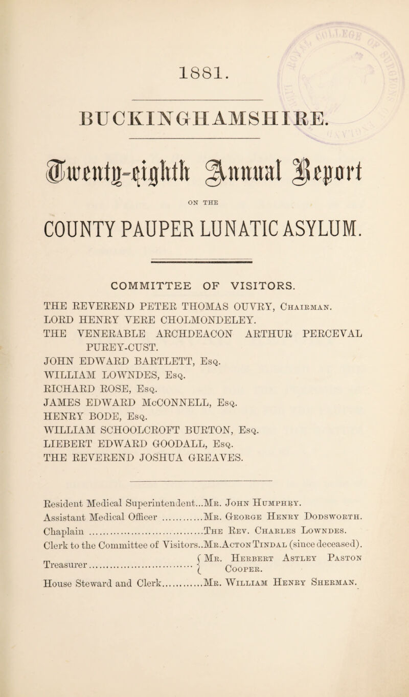 1881. BUCKINGHAMSHIRE. HttitiiliJ-MjIitlt Annual ON THE COUNTY PAUPER LUNATIC ASYLUM. COMMITTEE OF VISITORS. THE REYERENI) PETER THOMAS OUYRY, Chaikman. LORD HENRY VERE CHOLMONDELEY. THE VENERABLE ARCHDEACON ARTHUR PERCEVAL PUREY-CUST. JOHN EDWARD BARTLETT, Esq. WILLIAM LOWNDES, Esq. RICHARD ROSE, Esq. JAMES EDWARD McCONNELL, Esq. HENRY BODE, Esq. WILLIAM SCHOOLCROFT BURTON, Esq. LIEBERT EDWARD GOODALL, Esq. THE REVEREND JOSHUA GREAVES. Resident Medical Su2)erintendeiit...MR. John Humphry. Assistant Medical Officer .Mr. Georoe Henry Dodsworth. Chaplain .The Rev. Charles Lowndes. Clerk to the Committee of Visitors..Mr.ActonTindal (since deceased). ^ ( Mr. Herbert Astley Paston Treasurer. | Coopek. House Steward and Clerk.Mr. William Henry Sherman.