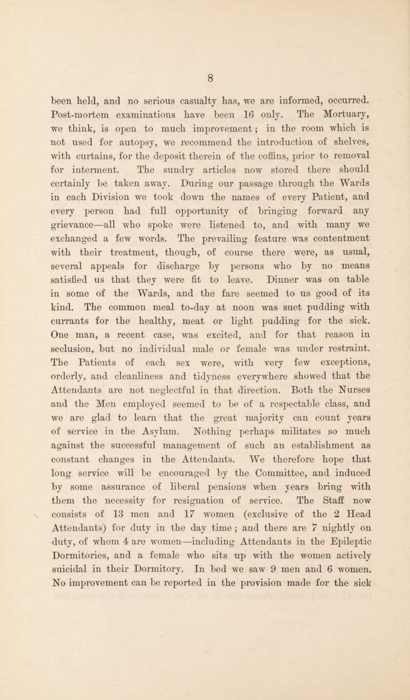 been held, and no serious casualty has, we are informed, occurred. Post-mortem examinations have been 16 only. The Mortuary, we think, is open to much improvement; in the room which is not used for autopsy, we recommend the introduction of shelves, with curtains, for the deposit therein of the coffins, prior to removal for interment. The sundry articles now stored there should certainly be taken away. During our passage through the Wards in each Division we took down the names of every Patient, and every person had full opportunity of bringing forward any grievance—all who spoke were listened to, and with many we exchanged a few words. The prevailing feature was contentment with their treatment, though, of course there were, as usual, several appeals for discharge by persons who by no means satisfied us that they were fit to leave. Dinner was on table in some of the Wards, and the fare seemed to us good of its kind. The common meal to-day at noon was suet pudding with currants for the healthy, meat or light pudding for the sick. One man, a recent case, was excited, and for that reason in seclusion, but no individual male or female was under restraint. The Patients of each sex were, with very few exceptions, orderly, and cleanliness and tidyness everywhere showed that the Attendants are not neglectful in that direction. Both the Nurses and the Men employed seemed to be of a respectable class, and we are glad to learn that the great majority can count years of service in the Asylum. Nothing perhaps militates so much against the successful management of such an establishment as constant changes in the Attendants. We therefore hope that long service will be encouraged by the Committee, and induced by some assurance of liberal pensions when years bring with them the necessity for resignation of service. The Staff now consists of 13 men and 17 women (exclusive of the 2 Head Attendants) for duty in the day time ; and there are 7 nightly on duty, of whom 4 are women—including Attendants in the Epileptic Dormitories, and a female who sits up with the women actively suicidal in their Dormitory. In bed we saw 9 men and 6 women. No improvement can be reported in the provision made for the sick