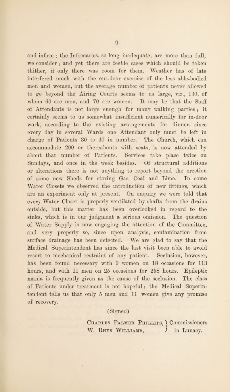 and infirm ; the Infirmaries, so long inadequate, are more than full, we consider; and jet there are feeble cases which should be taken thither, if only there was room for them. Weather has of late interfered much with the out-door exercise of the less able-bodied men and women, but the average number of patients never allowed to go beyond the Airing Courts seems to us large, viz,, 130, of whom 60 are men, and 70 are women. It may be that the Staff of Attendants is not large enough for many walking parties ; it certainly seems to us somewhat insufficient numerically for in-door work, according to the existing arrangements for dinner, since every day in several Wards one Attendant only must be left in charge of Patients 30 to 40 in number. The Church, which can accommodate 200 or thereabouts with seats, is now attended by about that number of Patients. Services take place twice on Sundays, and once in the week besides. Of structural additions or alterations there is not anything to report beyond the erection of some new Sheds for storing Gas Coal and Lime. In some Water Closets we observed the introduction of new fittings, which are an experiment only at present. On enquiry we were told that every Water Closet is properly ventilated by shafts from the drains outside, but this matter has been overlooked in regard to the sinks, which is in our judgment a serious omission. The question of Water Supply is now engaging the attention of the Committee, and very properly so, since upon analysis, contamination from surface drainage has been detected. We are glad to say that the Medical Superintendent has since the last visit been able to avoid resort to mechanical restraint of any patient. Seclusion, however, has been found necessary with 9 women on 18 occasions for 113 hours, and with 11 men on 25 occasions for 258 hours. Epileptic mania is frequently given as the cause of the seclusion. The class of Patients under treatment is not hopeful; the Medical Superin¬ tendent tells us that only 5 men and 11 women give any promise of recovery. (Signed) Charles Palmer Phillips, 1 Commissioners W. Ehys Williams, 3 in Lunacy.