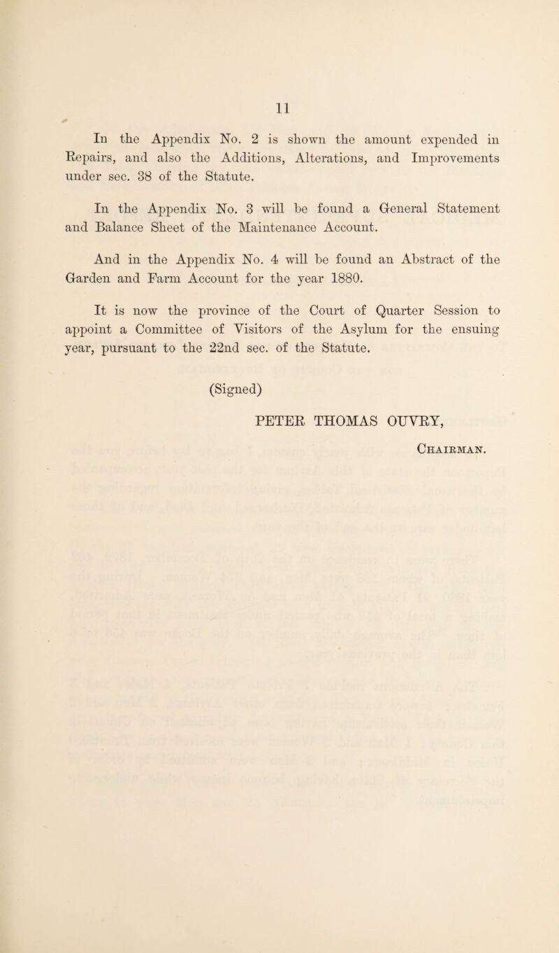 In the Appendix No. 2 is shown the amount expended in Eepairs, and also the Additions, Alterations, and Improvements under sec. 38 of the Statute. In the Appendix No. 3 will be found a Gieneral Statement and Balance Sheet of the Maintenance Account. And in the Appendix No. 4 will be found an Abstract of the Garden and Farm Account for the year 1880. It is now the province of the Court of Quarter Session to appoint a Committee of Visitors of the Asylum for the ensuing year, pursuant to the 22nd sec. of the Statute. (Signed) PETEE THOMAS OUVEY, Chairman.