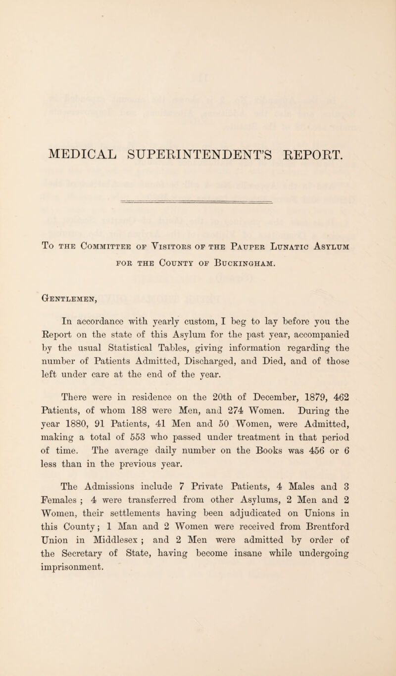 MEDICAL SUPERINTENDENT’S REPORT. To THE Committee of Visitors of the Pauper Lunatic Asylum FOR THE County of Buckingham. Gentlemen, In accordance with yearly custom, I beg to lay before you the Report on the state of this Asylum for the past year, accompanied by the usual Statistical Tables, giving information regarding the number of Patients Admitted, Discharged, and Died, and of those left under care at the end of the year. There were in residence on the 20th of December, 18/^9, 462 Patients, of whom 188 were Men, and 274 Women. During the year 1880, 91 Patients, 41 Men and 50 Women, were Admitted, making a total of 553 who passed under treatment in that period of time. The average daily number on the Books was 456 or 6 less than in the previous year. The Admissions include 7 Private Patients, 4 Males and 3 Females ; 4 were transferred from other Asylums, 2 Men and 2 Women, their settlements having been adjudicated on Unions in this County; 1 Man and 2 Women were received from Brentford Union in Middlesex ; and 2 Men were admitted by order of the Secretary of State, having become insane while undergoing imprisonment.