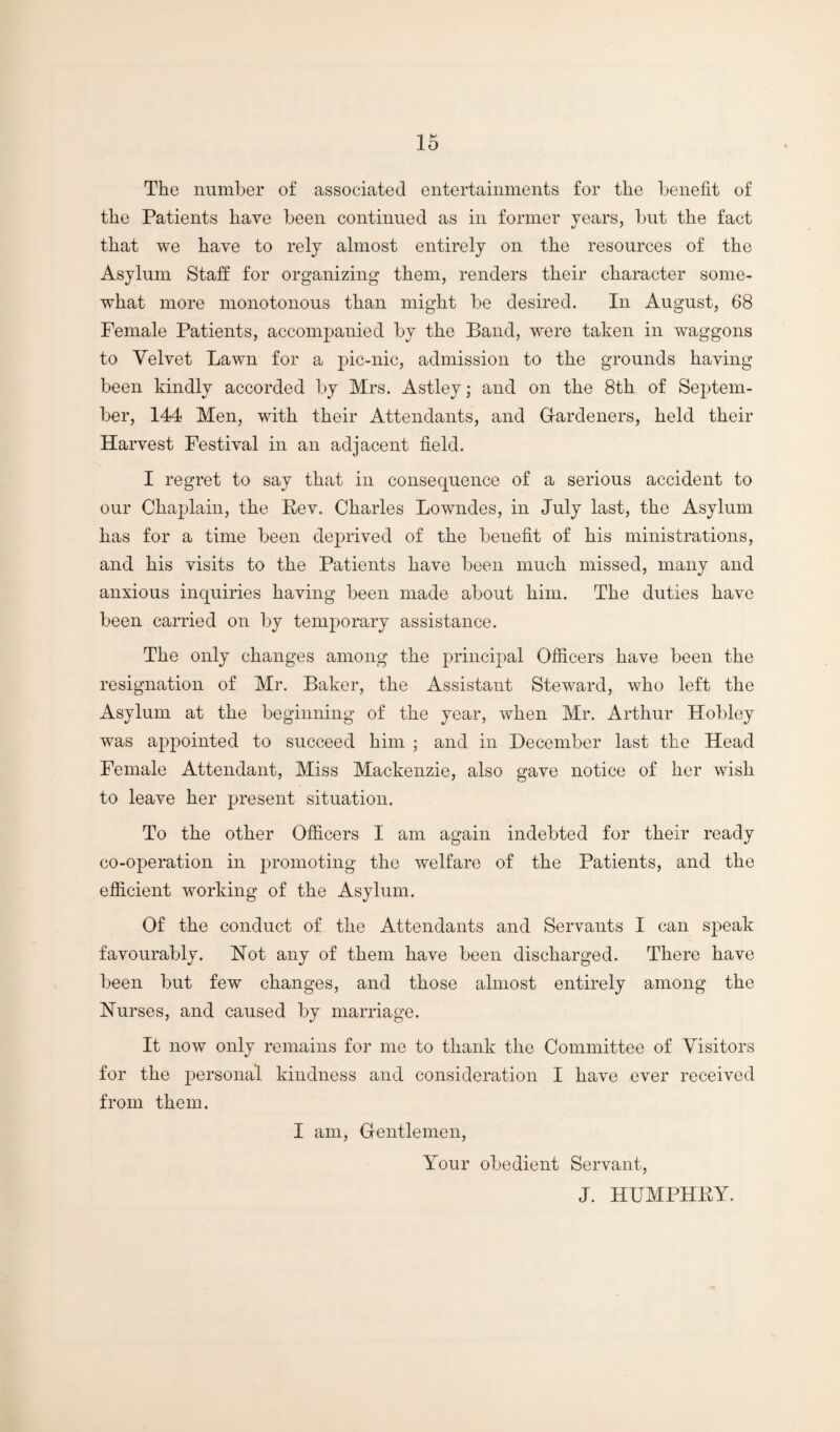 The number of associated entertainments for the benefit of the Patients have been continued as in former years, but the fact that we have to rely almost entirely on the resources of the Asylum Staff for organizing them, renders their character some¬ what more monotonous than might be desired. In August, 68 Female Patients, accomj^anied by the Band, were taken in waggons to Velvet Lawn for a pic-nic, admission to the grounds having been kindly accorded by Mrs. Astley; and on the 8th of Septem¬ ber, 144 Men, with their Attendants, and Gardeners, held their Harvest Festival in an adjacent field. I regret to say that in consequence of a serious accident to our Chaplain, the Rev. Charles Lowndes, in July last, the Asylum has for a time been deprived of the benefit of his ministrations, and his visits to the Patients have been much missed, many and anxious inquiries having been made about him. The duties have been carried on by temporary assistance. The only changes among the principal Officers have been the resignation of Mr. Baker, the Assistant Steward, who left the Asylum at the beginning of the year, when Mr. Arthur Hobley was a2)pointed to succeed him ; and in December last the Head Female Attendant, Miss Mackenzie, also gave notice of her wish to leave her present situation. To the other Officers I am again indebted for their ready co-operation in promoting the welfare of the Patients, and the efficient working of the Asylum. Of the conduct of the Attendants and Servants I can speak favourably. Not any of them have been discharged. There have been but few changes, and those almost entirely among the Nurses, and caused by marriage. It now only remains for me to thank the Committee of Visitors for the personal kindness and consideration I have ever received from them. I am, Grentlemen, Your obedient Servant, J. HUMPHRY.