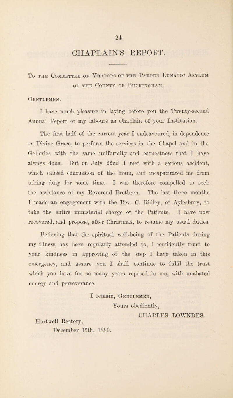 CHAPLAIN’S KEPORT. To THE Committee of Visitors of the Pauper Lunatic Asylum OF THE County of Buckingham. Gentlemen, I have much pleasure in laying before you the Twenty-second Annual Eeport of my labours as Chaplain of your Institution. The first half of the current year I endeavoured, in dependence on Divine Grace, to perform the services in the Chapel and in the Galleries with the same uniformity and earnestness that I have always done. But on July 22nd I met with a serious accident, which caused concussion of the brain, and incapacitated me from taking duty for some time. I was therefore compelled to seek the assistance of my Eeverend Brethren. The last three months I made an engagement with the Eev. C. Eidley, of Aylesbury, to take the entire ministerial charge of the Patients. I have now recovered, and propose, after Christmas, to resume my usual duties. Believing that the spiritual well-being of the Patients during my illness has been regularly attended to, I confidently trust to your kindness in approving of the step I have taken in this emergency, and assure you I shall continue to fulfil the trust which you have for so many years reposed in me, with unabated energy and perseverance. I remain. Gentlemen, Yours obediently, CHAELES LOWNDES. Hartwell Eectory, December 15th, 1880.
