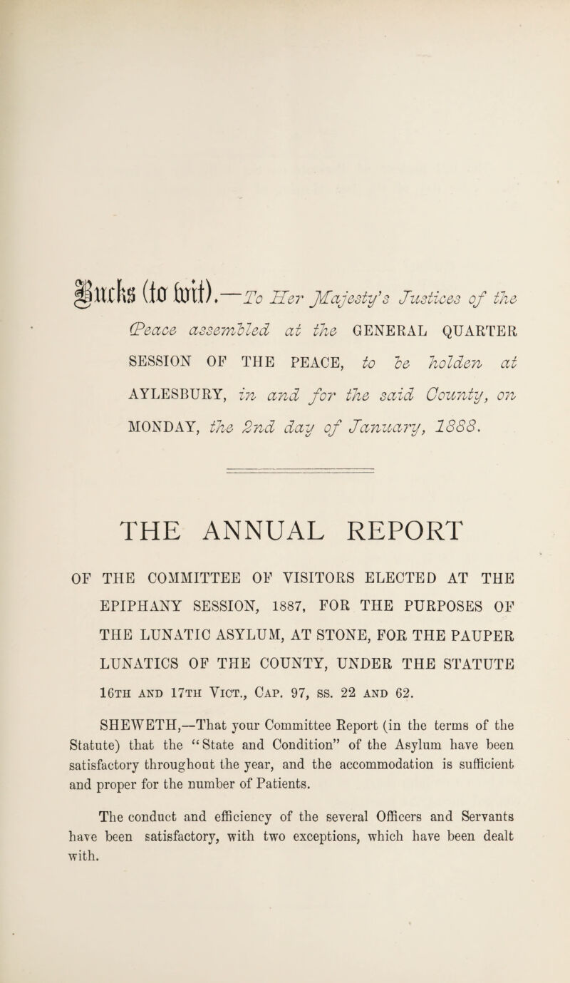 §mh (to foil) ♦ To Sot JTajesty’s Justices of the (Peace assembled at the GENERAL QUARTER SESSION OF THE PEACE, to be holden at AYLESBURY, in and for the said County, on MONDAY, the 2nd day of January, 1888. THE ANNUAL REPORT OF THE COMMITTEE OF VISITORS ELECTED AT THE EPIPHANY SESSION, 1887, FOR THE PURPOSES OF THE LUNATIC ASYLUM, AT STONE, FOR THE PAUPER LUNATICS OF THE COUNTY, UNDER THE STATUTE 16th and 17th Vict., Cap. 97, ss. 22 and 62. SHEWETH,—That your Committee Report (in the terms of the Statute) that the “ State and Condition’’ of the Asylum have been satisfactory throughout the year, and the accommodation is sufficient and proper for the number of Patients. The conduct and efficiency of the several Officers and Servants have been satisfactory, with two exceptions, which have been dealt with.