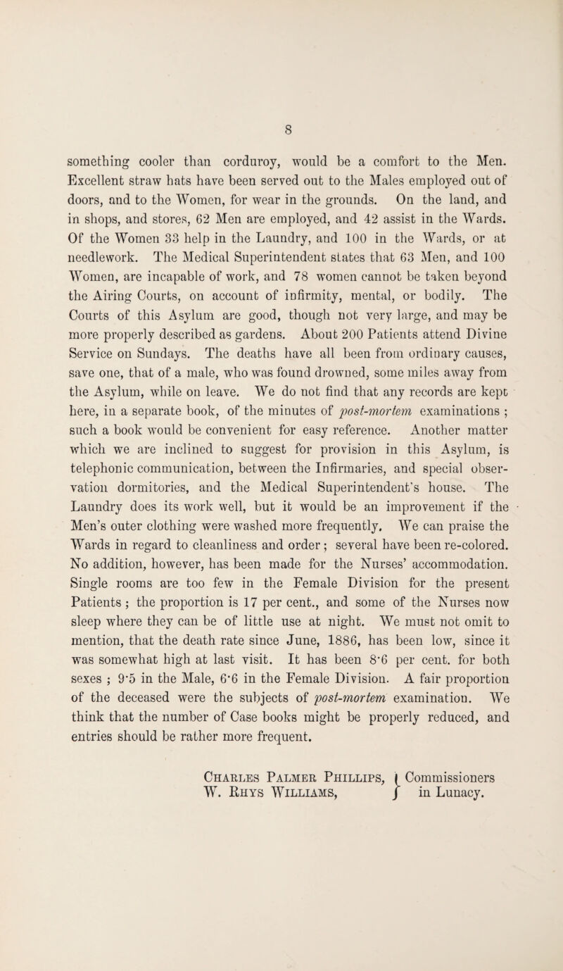 something cooler than corduroy, would be a comfort to the Men. Excellent straw hats have been served out to the Males employed out of doors, and to the Women, for wear in the grounds. On the land, and in shops, and stores, 62 Men are employed, and 42 assist in the Wards. Of the Women 33 help in the Laundry, and 100 in the Wards, or at needlework. The Medical Superintendent states that 63 Men, and 100 Women, are incapable of work, and 78 women cannot be taken beyond the Airing Courts, on account of iufirmity, mental, or bodily. The Courts of this Asylum are good, though not very large, and may be more properly described as gardens. About 200 Patients attend Divine Service on Sundays. The deaths have all been from ordinary causes, save one, that of a male, who was found drowned, some miles away from the Asylum, while on leave. We do not find that any records are kept here, in a separate book, of the minutes of post-mortem examinations ; such a book would be convenient for easy reference. Another matter which we are inclined to suggest for provision in this Asylum, is telephonic communication, between the Infirmaries, and special obser¬ vation dormitories, and the Medical Superintendent’s house. The Laundry does its work well, but it would be an improvement if the Men’s outer clothing were washed more frequently. We can praise the Wards in regard to cleanliness and order ; several have been re-colored. No addition, however, has been made for the Nurses’ accommodation. Single rooms are too few in the Female Division for the present Patients ; the proportion is 17 per cent., and some of the Nurses now sleep where they can be of little use at night. We must not omit to mention, that the death rate since June, 1886, has been low, since it was somewhat high at last visit. It has been 8*6 per cent, for both sexes ; 9*5 in the Male, 6*6 in the Female Division. A fair proportion of the deceased were the subjects of post-mortem examination. We think that the number of Case books might be properly reduced, and entries should be rather more frequent. Charles Palmer Phillips, I Commissioners W. Rhys Williams, J in Lunacy.