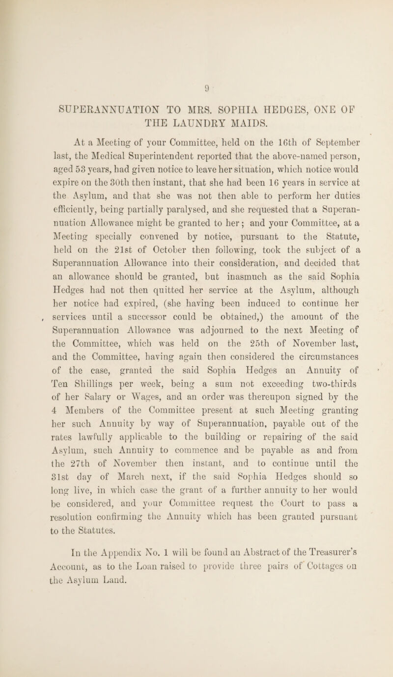 SUPERANNUATION TO MRS. SOPHIA HEDGES, ONE OF THE LAUNDRY MAIDS. At a Meeting of your Committee, held on the 16th of September last, the Medical Superintendent reported that the above-named person, aged 53 years, had given notice to leave her situation, which notice would expire on the 30th then instant, that she had been 16 years in service at the Asylum, and that she was not then able to perform her duties efficiently, being partially paralysed, and she requested that a Superan¬ nuation Allowance might be granted to her; and your Committee, at a Meeting specially convened by notice, pursuant to the Statute, held on the 21st of October then following, took the subject of a Superannuation Allowance into their consideration, and decided that an allowance should be granted, but inasmuch as the said Sophia Hedges had not then quitted her service at the Asylum, although her notice had expired, (she having been induced to continue her services until a successor could be obtained,) the amount of the Superannuation Allowance was adjourned to the next Meeting of the Committee, which was held on the 25th of November last, and the Committee, having again then considered the circumstances of the case, granted the said Sophia Hedges an Annuity of Ten Shillings per week, being a sum not exceeding two-thirds of her Salary or Wages, and an order was thereupon signed by the 4 Members of the Committee present at such Meeting granting her such Annuity by way of Superannuation, payable out of the rates lawfully applicable to the building or repairing of the said Asylum, such Annuity to commence and be payable as and from the 27th of November then instant, and to continue until the 31st day of March next, if the said Sophia Hedges should so long live, in which case the grant of a further annuity to her would be considered, and your Committee request the Court to pass a resolution confirming the Annuity which has been grauted pursuant to the Statutes. In the Appendix No. 1 will be found an Abstract of the Treasurer’s Account, as to the Loan raised to provide three pairs of Cottages on the Asylum Land.