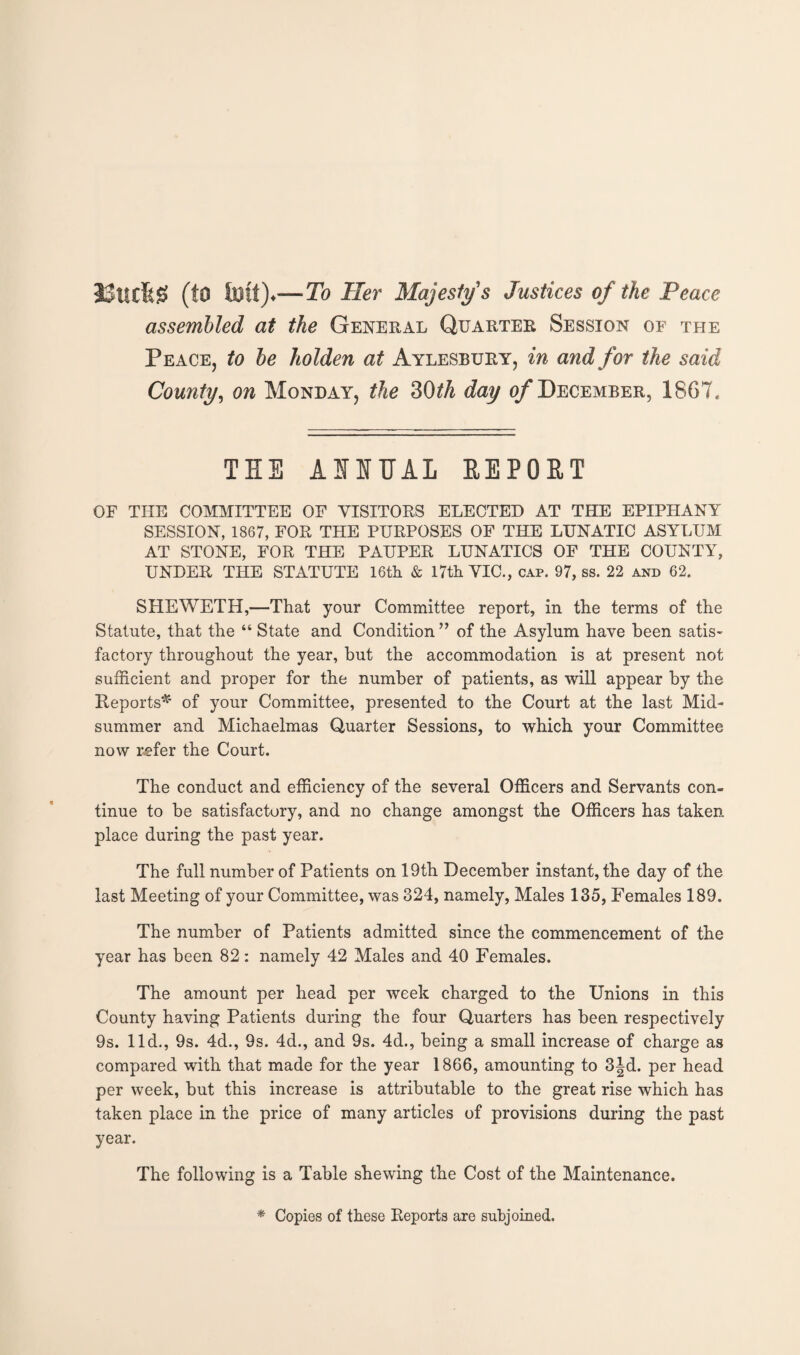 (tO toft)*—To Her Majesty's Justices of the Peace assembled at the General Quarter Session of the Peace, to be holden at Aylesbury, in and for the said County, on Monday, the 30th day of December, 1867. THE AURAL REPORT OF THE COMMITTEE OF VISITORS ELECTED AT THE EPIPHANY SESSION, 1867, FOR THE PURPOSES OF THE LUNATIC ASYLUM AT STONE, FOR THE PAUPER LUNATICS OF THE COUNTY, UNDER THE STATUTE 16th & 17th VIC., cap. 97, ss. 22 and 62. SHEWETH,—That your Committee report, in the terms of the Statute, that the “ State and Condition” of the Asylum have been satis¬ factory throughout the year, but the accommodation is at present not sufficient and proper for the number of patients, as will appear by the Reports* of your Committee, presented to the Court at the last Mid¬ summer and Michaelmas Quarter Sessions, to which your Committee now refer the Court. The conduct and efficiency of the several Officers and Servants con¬ tinue to be satisfactory, and no change amongst the Officers has taken place during the past year. The full number of Patients on 19th December instant, the day of the last Meeting of your Committee, was 324, namely, Males 135, Females 189. The number of Patients admitted since the commencement of the year has been 82: namely 42 Males and 40 Females. The amount per head per week charged to the Unions in this County having Patients during the four Quarters has been respectively 9s. lid., 9s. 4d., 9s. 4d., and 9s. 4d., being a small increase of charge as compared with that made for the year 1866, amounting to 3jd. per head per week, but this increase is attributable to the great rise which has taken place in the price of many articles of provisions during the past year. The following is a Table shewing the Cost of the Maintenance. * Copies of these Reports are subjoined.