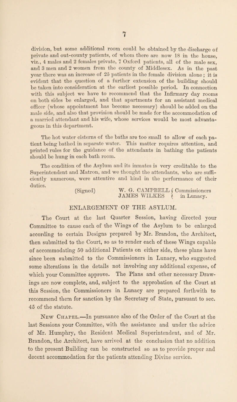 division, but some additional room could be obtained by the discharge of private and out-county patients, of whom there are now 18 in the house, viz., 4 males and 2 females private, 7 Oxford patients, all of the male sex, and 3 men and 2 women from the county of Middlesex. As in the past year there was an increase of 25 patients in the female division alone ; it is evident that the question of a further extension of the building should be taken into consideration at the earliest possible period. In connection with this subject we have to recommend that the Infirmary day rooms on both sides be enlarged, and that apartments for an assistant medical officer (whose appointment has become necessary) should be added on the male side, and also that provision should be made for the accommodation of a married attendant and his wife, whose services would be most advanta¬ geous in this department. The hot water cisterns of the baths are too small to allow of each pa¬ tient being bathed in separate water. This matter requires attention, and printed rules for the guidance of the attendants in bathing the patients should be hung in each bath room. The condition of the Asylum and its inmates is very creditable to the Superintendent and Matron, and we thought the attendants, who are suffi¬ ciently numerous, were attentive and kind in the performance of their duties. (Signed) W. G. CAMPBELL ( Commissioners JAMES WILKES ( in Lunacy. ENLARGEMENT OF THE ASYLUM. The Court at the last Quarter Session, having directed your Committee to cause each of the Wings of the Asylum to be enlarged according to certain Designs prepared by Mr. Brandon, the Architect, then submitted to the Court, so as to render each of these Wings capable of accommodating 50 additional Patients on either side, these plans have since been submitted to the Commissioners in Lunacy, who suggested some alterations in the details not involving any additional expense, of which your Committee approve. The Plans and other necessary Draw¬ ings are now complete, and, subject to the approbation of the Court at this Session, the Commissioners in Lunacy are prepared forthwith to recommend them for sanction by the Secretary of State, pursuant to sec. 45 of the statute. New Chapel.—In pursuance also of the Order of the Court at the last Sessions your Committee, with the assistance and under the advice of Mr. Humphry, the Resident Medical Superintendent, and of Mr. Brandon, the Architect, have arrived at the conclusion that no addition to the present Building can be constructed so as to provide proper and decent accommodation for the patients attending Divine service.