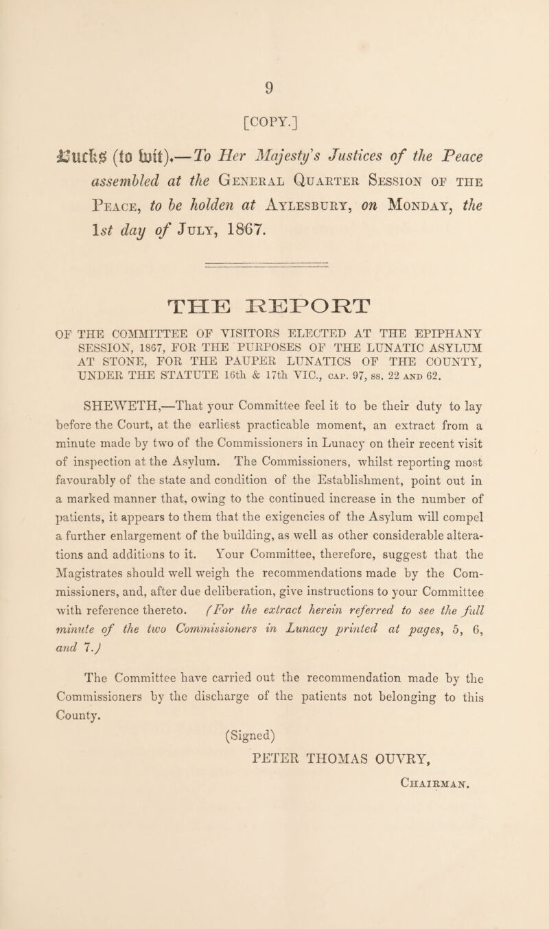 [COPY.] Itfeg (to faut)«—To Her Majesty's Justices of the Peace assembled at the General Quarter Session oe the Peace, to be holden at Aylesbury, on Monday, the 1st day of July, 1867. THE REPORT OF THE COMMITTEE OF VISITORS ELECTED AT THE EPIPHANY SESSION, 1867, FOR THE PURPOSES OF THE LUNATIC ASYLUM AT STONE, FOR THE PAUPER LUNATICS OF THE COUNTY, UNDER THE STATUTE 16th & 17th VIC., cap. 97, ss. 22 and 62. SHEYVETH,—-That your Committee feel it to be their duty to lay before the Court, at the earliest practicable moment, an extract from a minute made by two of the Commissioners in Lunacy on their recent visit of inspection at the Asylum. The Commissioners, whilst reporting most favourably of the state and condition of the Establishment, point out in a marked manner that, owing to the continued increase in the number of patients, it appears to them that the exigencies of the Asylum will compel a further enlargement of the building, as well as other considerable altera¬ tions and additions to it. Your Committee, therefore, suggest that the Magistrates should well weigh the recommendations made by the Com¬ missioners, and, after due deliberation, give instructions to your Committee with reference thereto. (For the extract herein referred to see the full minute of the two Commissioners in Lunacy printed at pages, 5, 6, and 7.) The Committee have carried out the recommendation made by the Commissioners by the discharge of the patients not belonging to this County. (Signed) PETER THOMAS OUYRY,