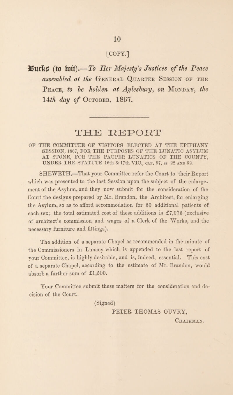 [COPY.] 3$UC6# (to toll).— To Her Majesty's Justices of the Peace assembled at the General Quarter Session of the Peace, to be holden at Aylesbury, on Monday, the 14th day of October, 1867. THE REPOST OF THE COMMITTEE OF VISITORS ELECTED AT THE EPIPHANY SESSION, 1867, FOR THE PURPOSES OF THE LUNATIC ASYLUM AT STONE, FOR THE PAUPER LUNATICS OF THE COUNTY, UNDER THE STATUTE 16th & 17th VIC., cap. 97, ss. 22 and 62. SHEWETH,—That your Committee refer the Court to their Report which was presented to the last Session upon the subject of the enlarge¬ ment of the Asylum, and they now submit for the consideration of the Court the designs prepared by Mr. Brandon, the Architect, for enlarging the Asylum, so as to afford accommodation for 50 additional patients of each sex; the total estimated cost of these additions is £7,075 (exclusive of architect’s commission and wages of a Clerk of the Works, and the necessary furniture and fittings). The addition of a separate Chapel as recommended in the minute of the Commissioners in Lunacy which is appended to the last report of your Committee, is highly desirable, and is, indeed, essential. This cost of a separate Chapel, according to the estimate of Mr. Brandon, would absorb a further sum of £1,500. Your Committee submit these matters for the consideration and de¬ cision of the Court. (Signed) PETER THOMAS OUVRY,