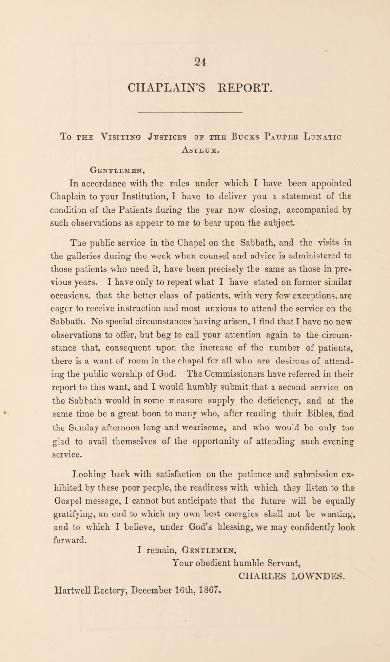 CHAPLAIN’S REPORT. To the Visiting Justices oe the Bucks Pauper Lunatic Asylum. Gentlemen, In accordance with the rules under which I have been appointed Chaplain to your Institution, I have to deliver you a statement of the condition of the Patients during the year now closing, accompanied by such observations as appear to me to bear upon the subject. The public service in the Chapel on the Sabbath, and the visits in the galleries during the week when counsel and advice is administered to those patients who need it, have been precisely the same as those in pre¬ vious years. I have only to repeat what I have stated on former similar occasions, that the better class of patients, with very few exceptions, are eager to receive instruction and most anxious to attend the service on the Sabbath. No special circumstances having arisen, I find that I have no new observations to offer, but beg to call your attention again to the circum¬ stance that, consequent upon the increase of the number of patients, there is a want of room in the chapel for all who are desirous of attend¬ ing the public worship of God. The Commissioners have referred in their report to this want, and I would humbly submit that a second service on the Sabbath would in some measure supply the deficiency, and at the same time be a great boon to many who, after reading their Bibles, find the Sunday afternoon long and wearisome, and who would be only too glad to avail themselves of the opportunity of attending such evening service. Looking back with satisfaction on the patience and submission ex¬ hibited by these poor people, the readiness with which they listen to the Gospel message, I cannot but anticipate that the future will be equally gratifying, an end to which my own best energies shall not be wanting, and to which I believe, under God’s blessing, we may confidently look forward. I remain, Gentlemen, Your obedient humble Servant, CHARLES LOWNDES. Hartwell Rectory, December 16th, 1867.