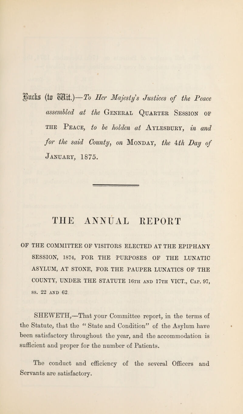 ttxks (Iff —To Her Majesty's Justices of the Peace assembled at the General Quarter Session oe the Peace, to be holden at Aylesbury, in and for the said County, on Monday, the 4 th Day of January, 1875. THE ANNUAL REPORT OF THE COMMITTEE OF VISITORS ELECTED AT THE EPIPHANY SESSION, 1874, FOR THE PURPOSES OF THE LUNATIC ASYLUM, AT STONE, FOR THE PAUPER LUNATICS OF THE COUNTY, UNDER THE STATUTE 16th and 17th VICT., Cap. 97, ss. 22 and 62. SHEWETH,—That your Committee report, in the terms of the Statute, that the “ State and Condition” of the Asylum have been satisfactory throughout the year, and the accommodation is sufficient and proper for the number of Patients. The conduct and efficiency of the several Officers and Servants are satisfactory.