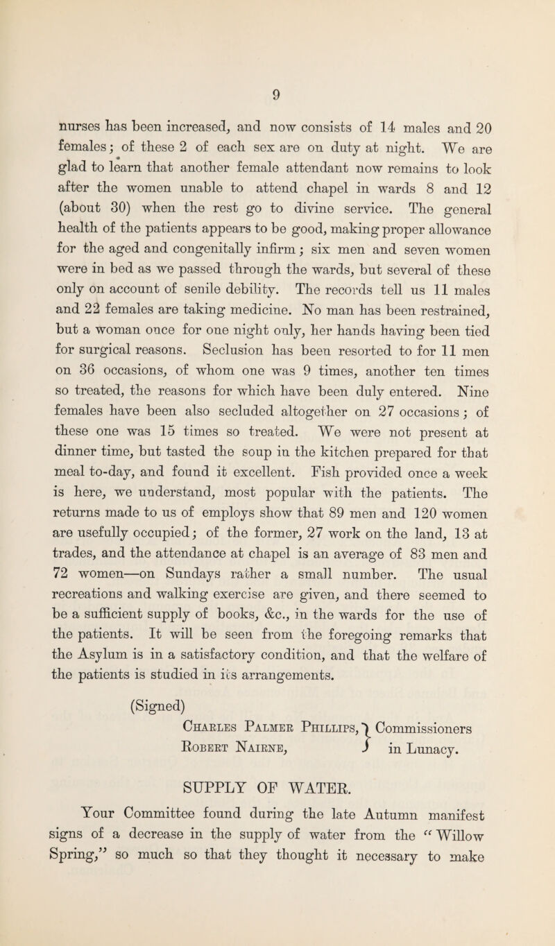 nurses has been increased, and now consists of 14 males and 20 females; of these 2 of each sex are on duty at night. We are glad to learn that another female attendant now remains to look after the women unable to attend chapel in wards 8 and 12 (about 30) when the rest go to divine service. The general health of the patients appears to be good, making proper allowance for the aged and congenitally infirm; six men and seven women were in bed as we passed through the wards, but several of these only on account of senile debility. The records tell us 11 males and 22 females are taking medicine. No man has been restrained, but a woman once for one night only, her hands having been tied for surgical reasons. Seclusion has been resorted to for 11 men on 36 occasions, of whom one was 9 times, another ten times so treated, the reasons for which have been duly entered. Nine females have been also secluded altogether on 27 occasions; of these one was 15 times so treated. We were not present at dinner time, but tasted the soup in the kitchen prepared for that meal to-day, and found it excellent. Fish provided once a week is here, we understand, most popular with the patients. The returns made to us of employs show that 89 men and 120 women are usefully occupied; of the former, 27 work on the land, 13 at trades, and the attendance at chapel is an average of 83 men and 72 women—on Sundays rather a small number. The usual recreations and walking exercise are given, and there seemed to be a sufficient supply of books, &c., in the wards for the use of the patients. It will be seen from the foregoing remarks that the Asylum is in a satisfactory condition, and that the welfare of the patients is studied in its arrangements. (Signed) Charles Palmer Phillips, Commissioners Robert Nairne, J in Lunacy. SUPPLY OF WATER. Your Committee found during the late Autumn manifest signs of a decrease in the supply of water from the “ Willow Spring,” so much so that they thought it necessary to make
